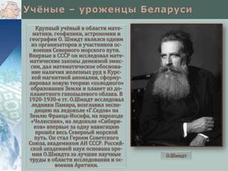 Крупный учёный в области математики, геофизики, астрономии и
географии О. Шмидт являлся одним
из организаторов и участников освоения Северного морского пути.
Впервые в СССР он исследовал математические законы денежной эмиссии, дал математическое обоснование наличия железных руд в Курской магнитной аномалии, сформулировал новую теорию «холодного»
образования Земли и планет из допланетного газопылевого облака. В
1920-1930-е гг. О.Шмидт исследовал
ледники Памира, возглавил экспедицию на ледоколе «Г.Седов» на
Землю Франца-Иосифа, на пароходе
«Челюскин», на ледоколе «Сибиряков» впервые за одну навигацию
прошёл весь Северный морской
путь. Он стал Героем Советского
Союза, академиком АН СССР. Российской академией наук основана премия О.Шмидта за лучшие научные
труды в области исследования и освоения Арктики.

О.Шмидт

 