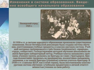 Пионерский отряд.
1925 г.

В 1930-е гг. в системе народного образования произошли существенные
изменения. После Октябрьской революции была создана система обучения, уничтожившая учебные предметы и классно-урочную систему. Учебный материал группировался в трёх блоках (комплексах): «природа»,
«труд», «общество». Господствующим методом обучения школьников являлся бригадно-лабораторный метод. Учебные классы назывались группами, ученики группы делились на бригады во главе с бригадиром. Бригада коллективно трудилась на предприятии, коллективно овладевала
знаниями, а за членов бригады (учеников) отвечал учитель-бригадир. В
1930-е гг. в школах БССР, как и всей страны, была восстановлена классноурочная система обучения с учебными предметами и личной ответственностью ученика за свою работу.

 