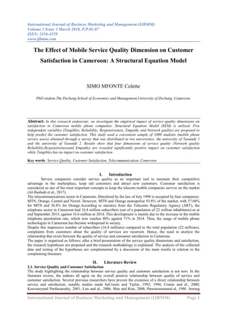 International Journal of Business Marketing and Management (IJBMM)
Volume 3 Issue 3 March 2018, P.P.01-07
ISSN: 2456-4559
www.ijbmm.com
International Journal of Business Marketing and Management (IJBMM) Page 1
The Effect of Mobile Service Quality Dimension on Customer
Satisfaction in Cameroon: A Structural Equation Model
SIMO MFONTE Colette
PhD student,The Dschang School of Economics and Management,University of Dschang, Cameroon.
Abstract: In this research endeavour, we investigate the empirical impact of service quality dimensions on
satisfaction in Cameroon mobile phone companies. Structural Equation Model (SEM) is utilised. Five
independent variables (Tangibles, Reliability, Responsiveness, Empathy and Network quality) are proposed to
help predict the customer satisfaction. This study used a convenient sample of 1000 students (mobile phone
service users) obtained through a survey that was distributed in two universities: the university of Yaoundé 1
and the university of Yaoundé 2. Results show that four dimensions of service quality (Network quality
Reliability,Responsivenessand Empathy) are revealed significantly positive impact on customer satisfaction
while Tangibles has no impact on customer satisfaction.
Key words: Service Quality, Customer Satisfaction, Telecommunication, Cameroon
I. Introduction
Service companies consider service quality as an important tool to maintain their competitive
advantage in the marketplace, keep old customers and attract new customers. Customer satisfaction is
considered as one of the most important concepts to keep the telecom mobile companies survive on the market
(Al-Hashedi et al., 2017).
The telecommunications sector in Cameroon, liberalized by the law of July 1998 is occupied by four companies:
MTN, Orange, Camtel and Nextel. However, MTN and Orange monopolise 93.8% of the market, with 57.04%
for MTN and 36.8% for Orange.According to statistics from the Telecoms Regulatory Agency (ART), the
telephone sector in Cameroon had 16.8 million subscribers (out of a population of 22 million inhabitants) as at
end September 2015, against 16.6 million in 2014. This development is mainly due to the increase in the mobile
telephone penetration rate, which now reaches 80% against 71% in 2014. Thus, the usage of mobile phone
technologies in Cameroon has become widespread in society.
Despite this impressive number of subscribers (16.8 millions) compared to the total population (22 millions),
complaints from customers about the quality of services are recurrent. Hence, the need to analyze the
relationship that exists between the quality of service and consumer satisfaction in Cameroon.
The paper is organized as follows; after a brief presentation of the service quality dimensions and satisfaction,
the research hypotheses are proposed and the research methodology is explained. The analysis of the collected
data and testing of the hypotheses are complemented by a discussion of the main results in relation to the
complaining literature.
II. Literature Review
2.1. Service Quality and Customer Satisfaction
The study highlighting the relationship between service quality and customer satisfaction is not new. In the
literature review, the authors all agree on the overall positive relationship between quality of service and
customer satisfaction. Several previous researchers have proven the existence of a direct relationship between
service and satisfaction, notably studies made byCronin and Taylor, 1992; 1994; Cronin and al., 2000;
Keaveneyand Parthasarathy, 2001; Lim and al., 2006; Shin and Kim, 2008; Parasuramanand al, 1988. Among
 