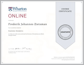 EDUCA
T
ION FOR EVE
R
YONE
CO
U
R
S
E
C E R T I F
I
C
A
TE
COURSE
CERTIFICATE
08/18/2016
Frederik Johannes Zietsman
Customer Analytics
an online non-credit course authorized by University of Pennsylvania and offered
through Coursera
has successfully completed
Eric Bradlow, Peter Fader, Raghu Iyengar, and Ron Berman
The Wharton School
Verify at coursera.org/verify/KCA3Y6ALFAP7
Coursera has confirmed the identity of this individual and
their participation in the course.
 