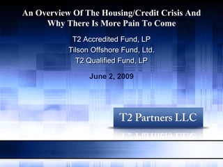 An Overview Of The Housing/Credit Crisis And
     Why There Is More Pain To Come
            T2 Accredited Fund, LP
           Tilson Offshore Fund, Ltd.
             T2 Qualified Fund, LP

                 June 2, 2009
 