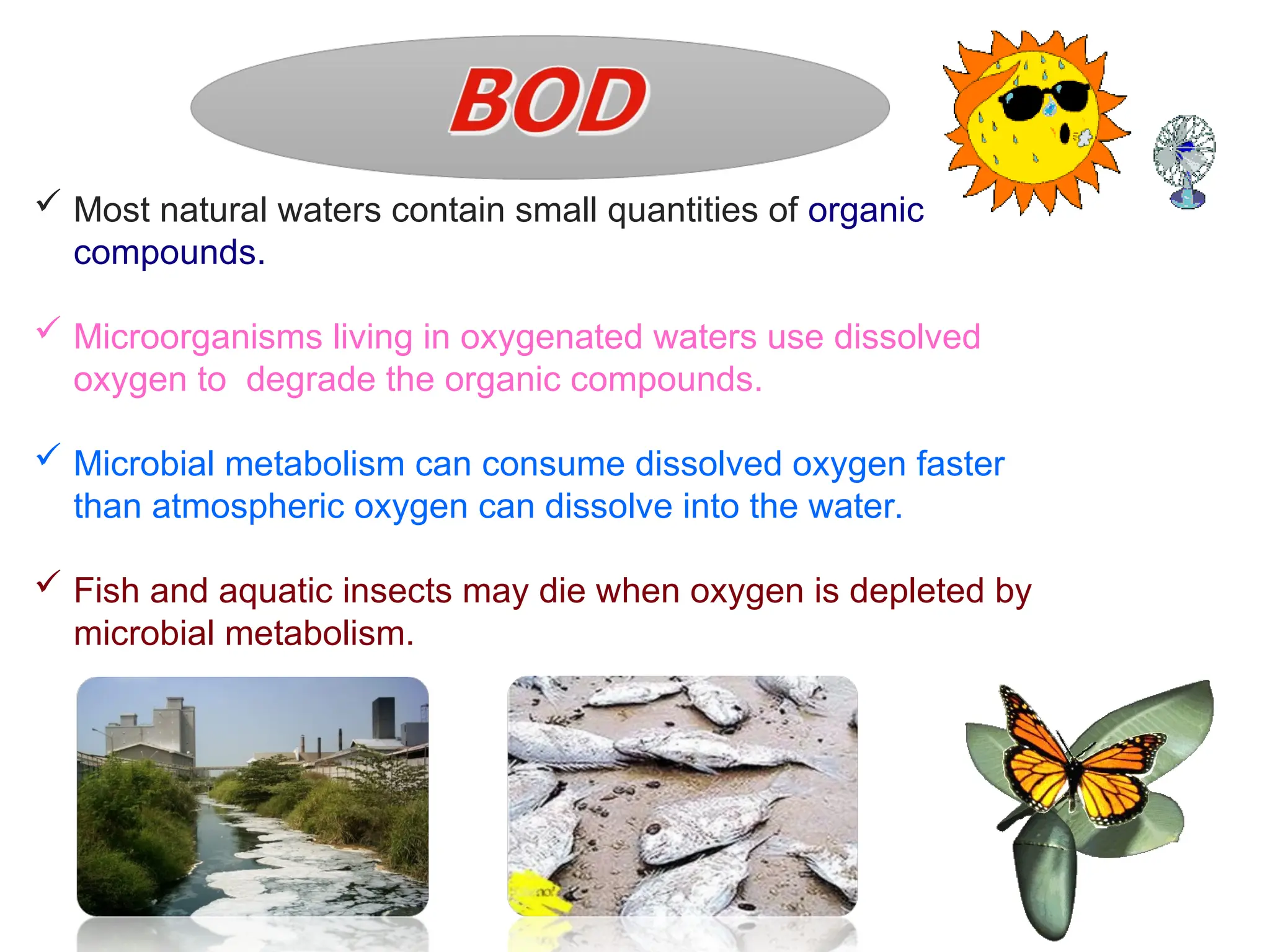  Most natural waters contain small quantities of organic
compounds.
 Microorganisms living in oxygenated waters use dissolved
oxygen to degrade the organic compounds.
 Microbial metabolism can consume dissolved oxygen faster
than atmospheric oxygen can dissolve into the water.
 Fish and aquatic insects may die when oxygen is depleted by
microbial metabolism.
 