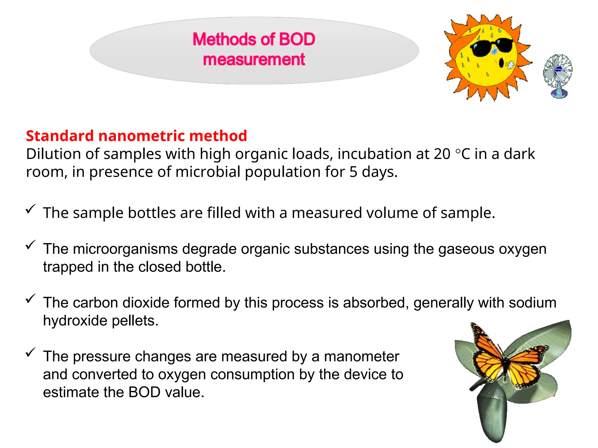 Standard nanometric method
Dilution of samples with high organic loads, incubation at 20 °C in a dark
room, in presence of microbial population for 5 days.
 The sample bottles are filled with a measured volume of sample.
 The microorganisms degrade organic substances using the gaseous oxygen
trapped in the closed bottle.
 The carbon dioxide formed by this process is absorbed, generally with sodium
hydroxide pellets.
 The pressure changes are measured by a manometer
and converted to oxygen consumption by the device to
estimate the BOD value.
 
