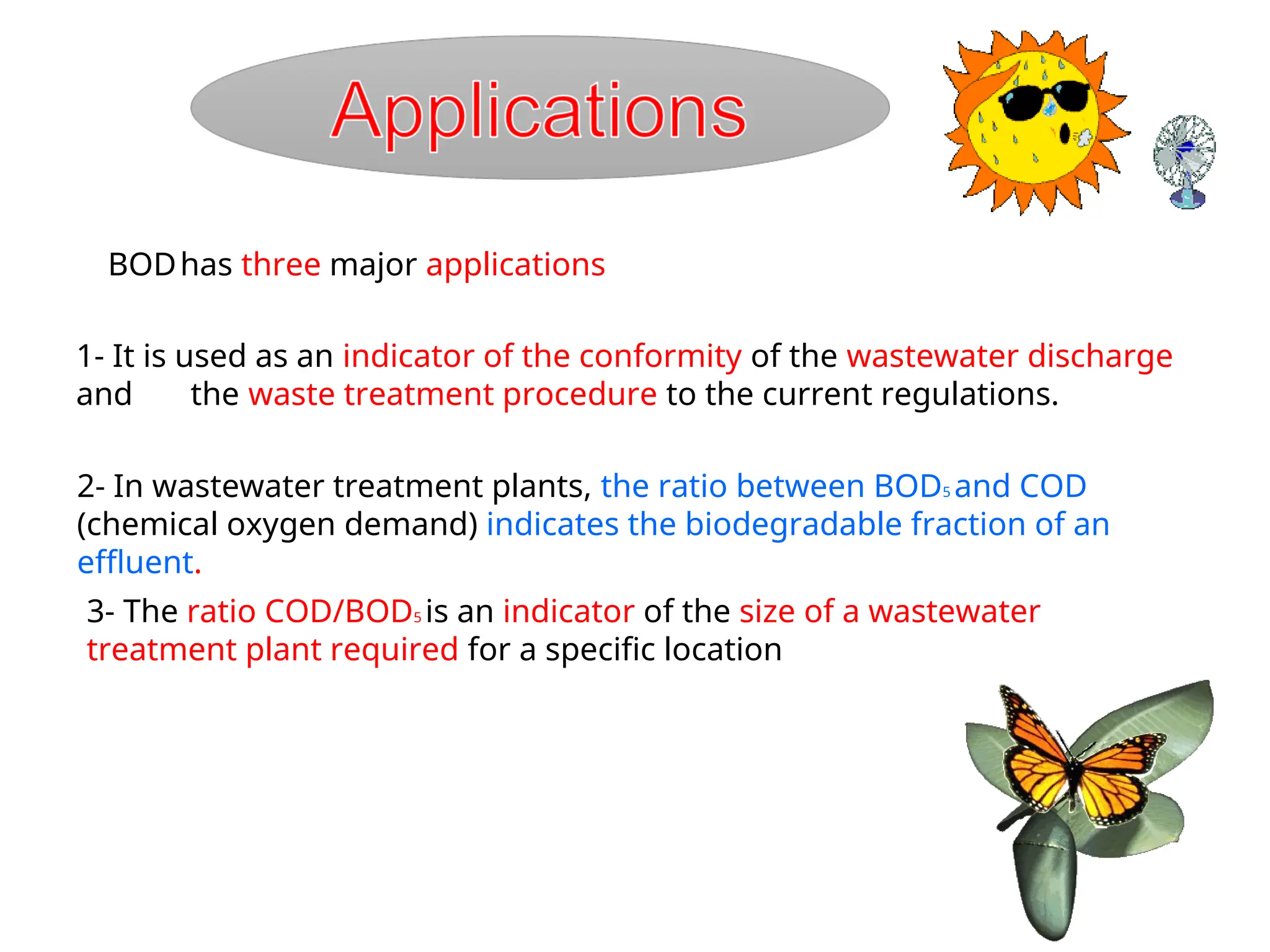 BODhas three major applications
1- It is used as an indicator of the conformity of the wastewater discharge
and the waste treatment procedure to the current regulations.
2- In wastewater treatment plants, the ratio between BOD5 and COD
(chemical oxygen demand) indicates the biodegradable fraction of an
effluent.
3- The ratio COD/BOD5 is an indicator of the size of a wastewater
treatment plant required for a specific location
 