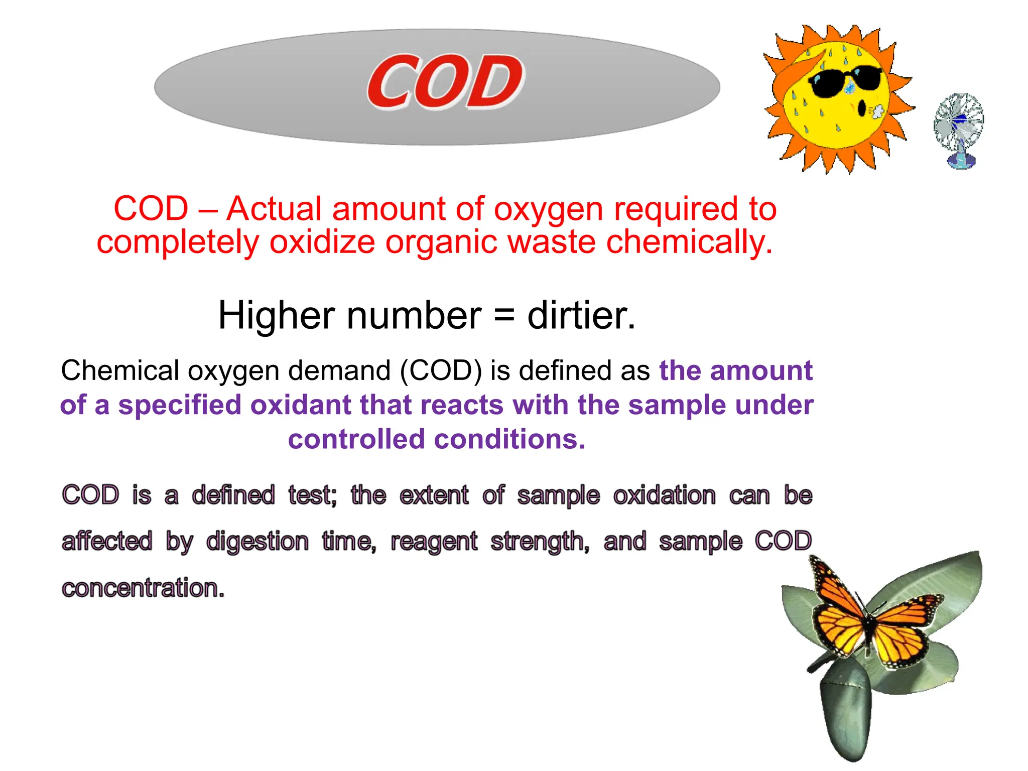 Chemical oxygen demand (COD) is defined as the amount
of a specified oxidant that reacts with the sample under
controlled conditions.
COD – Actual amount of oxygen required to
completely oxidize organic waste chemically.
Higher number = dirtier.
 