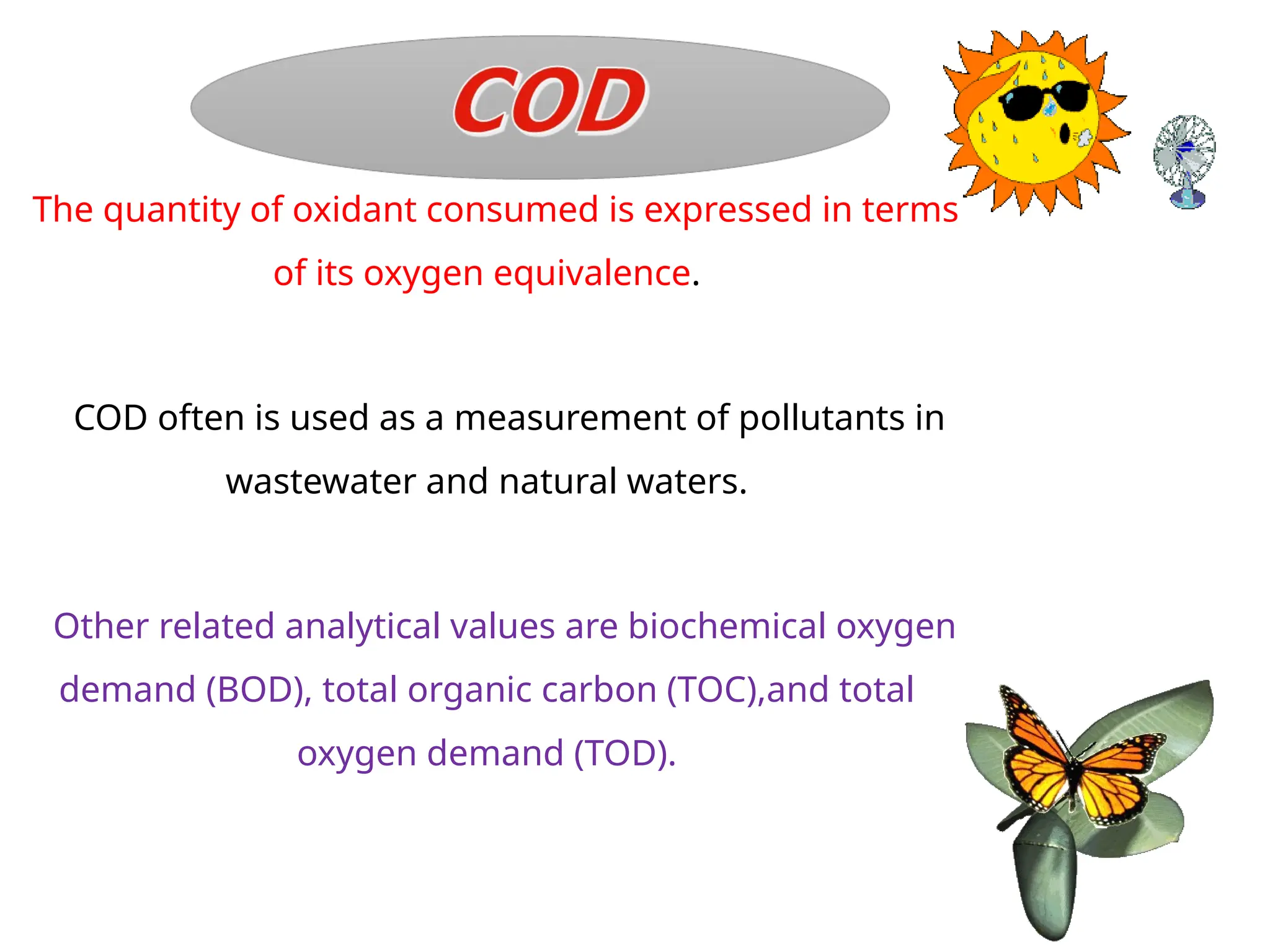The quantity of oxidant consumed is expressed in terms
of its oxygen equivalence.
COD often is used as a measurement of pollutants in
wastewater and natural waters.
Other related analytical values are biochemical oxygen
demand (BOD), total organic carbon (TOC),and total
oxygen demand (TOD).
 
