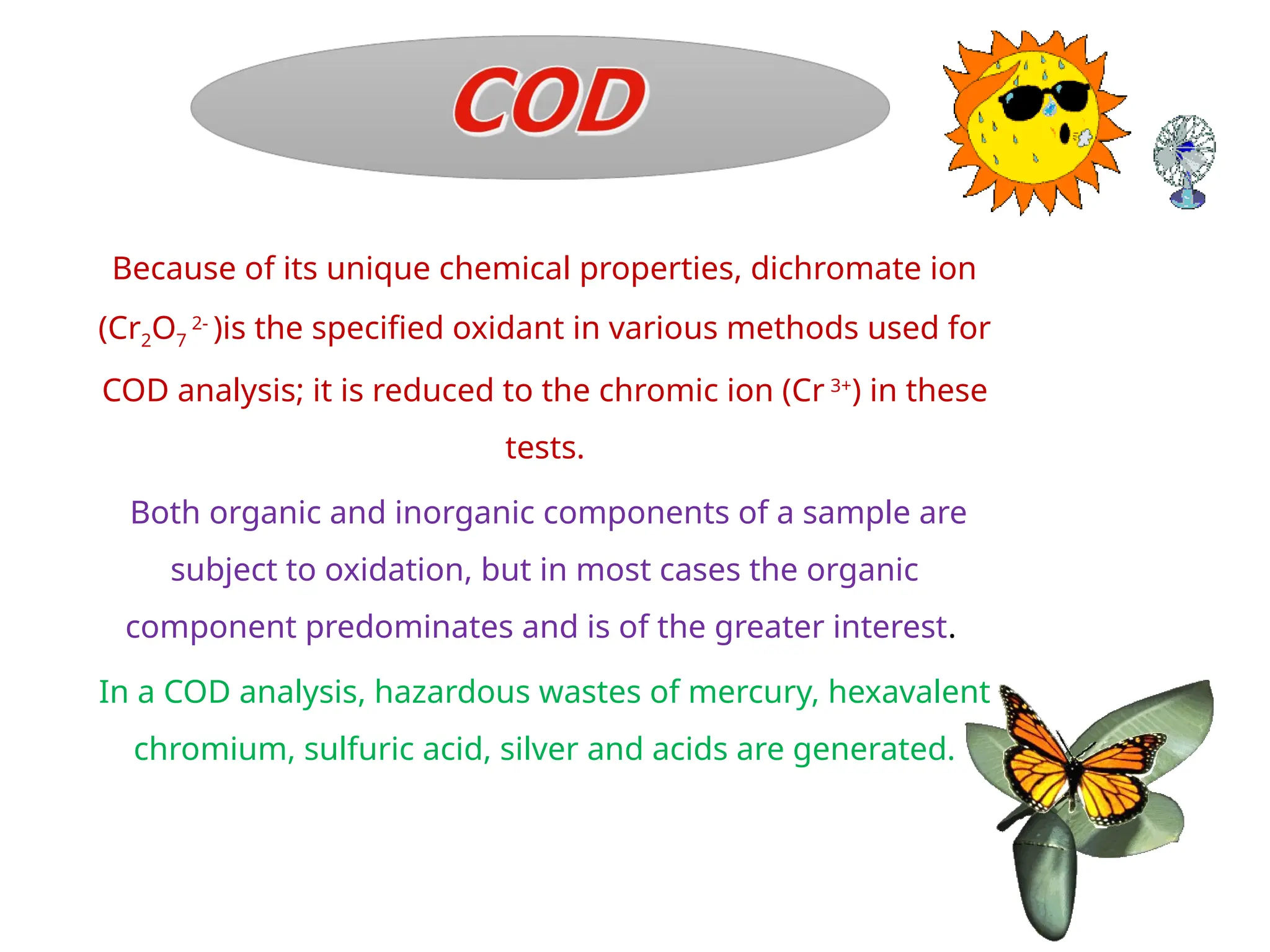 Because of its unique chemical properties, dichromate ion
(Cr2O7
2-
)is the specified oxidant in various methods used for
COD analysis; it is reduced to the chromic ion (Cr 3+
) in these
tests.
Both organic and inorganic components of a sample are
subject to oxidation, but in most cases the organic
component predominates and is of the greater interest.
In a COD analysis, hazardous wastes of mercury, hexavalent
chromium, sulfuric acid, silver and acids are generated.
 