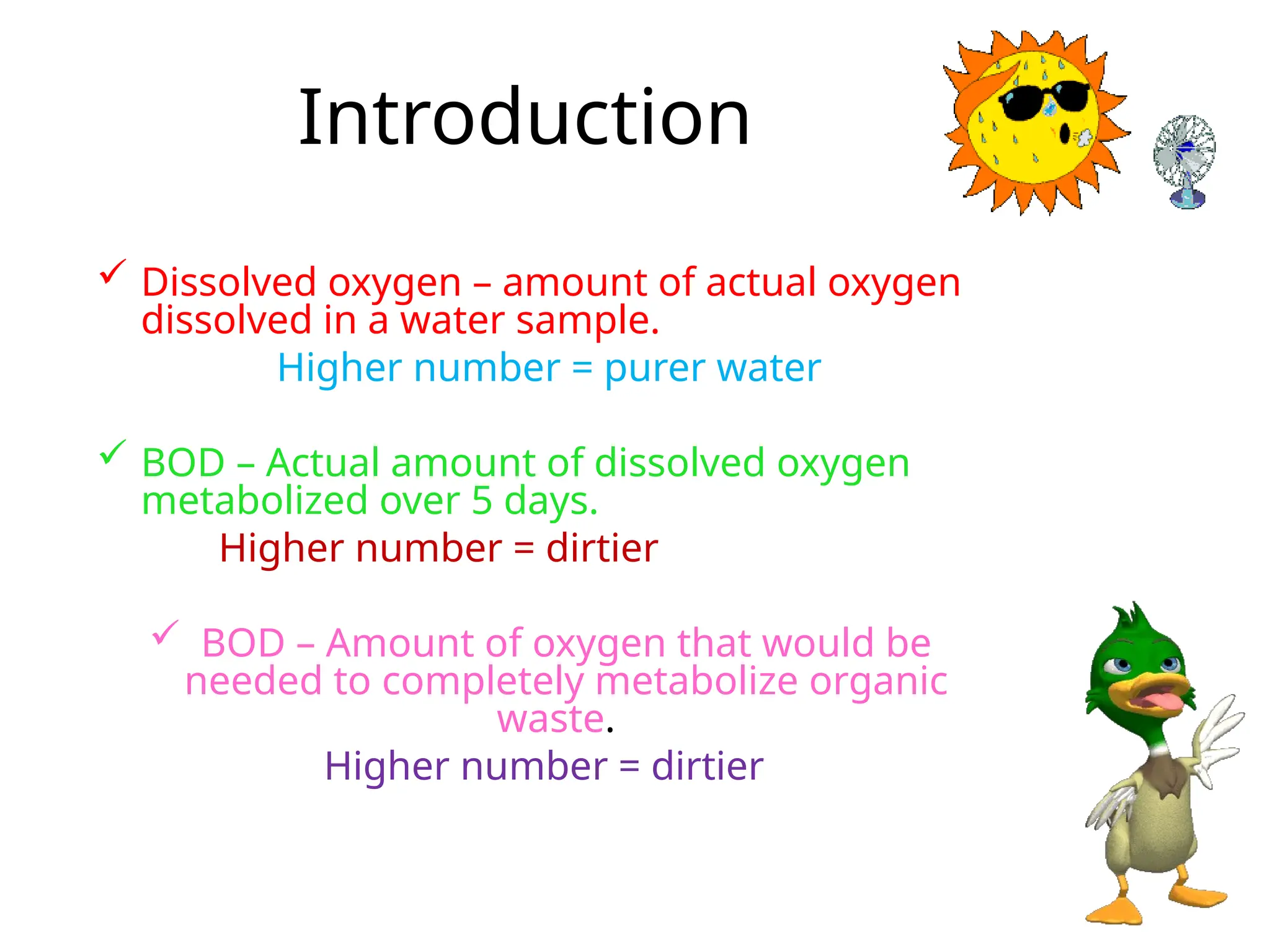Introduction
 Dissolved oxygen – amount of actual oxygen
dissolved in a water sample.
Higher number = purer water
 BOD – Actual amount of dissolved oxygen
metabolized over 5 days.
Higher number = dirtier
 BOD – Amount of oxygen that would be
needed to completely metabolize organic
waste.
Higher number = dirtier
 