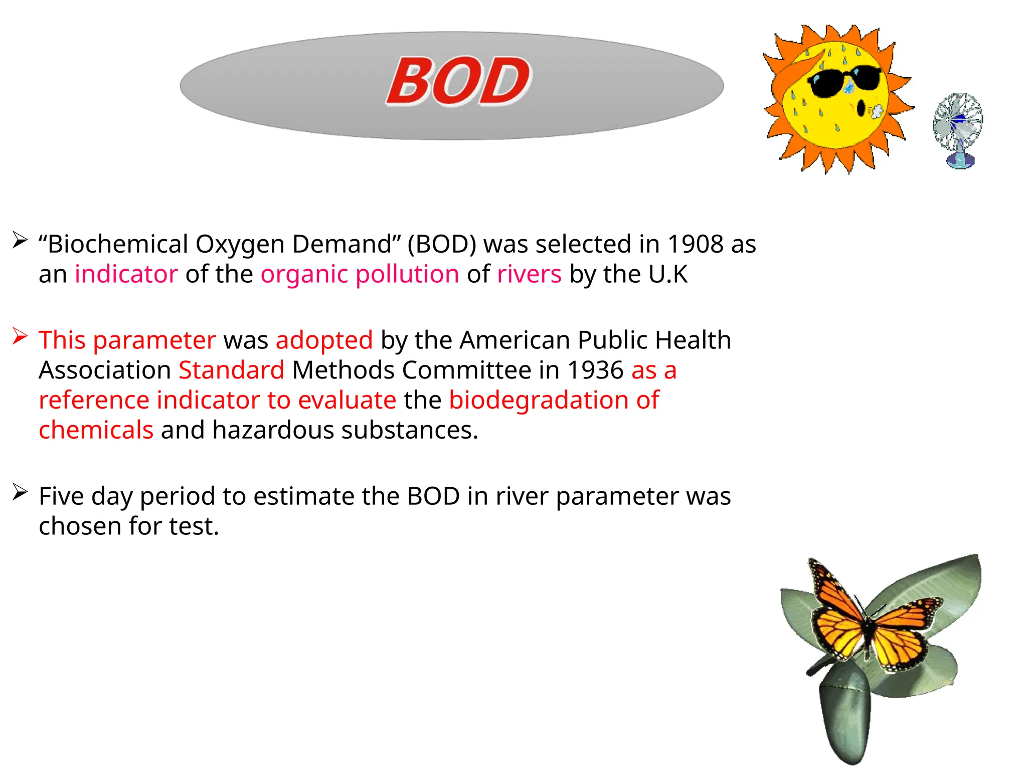  “Biochemical Oxygen Demand” (BOD) was selected in 1908 as
an indicator of the organic pollution of rivers by the U.K
 This parameter was adopted by the American Public Health
Association Standard Methods Committee in 1936 as a
reference indicator to evaluate the biodegradation of
chemicals and hazardous substances.
 Five day period to estimate the BOD in river parameter was
chosen for test.
 