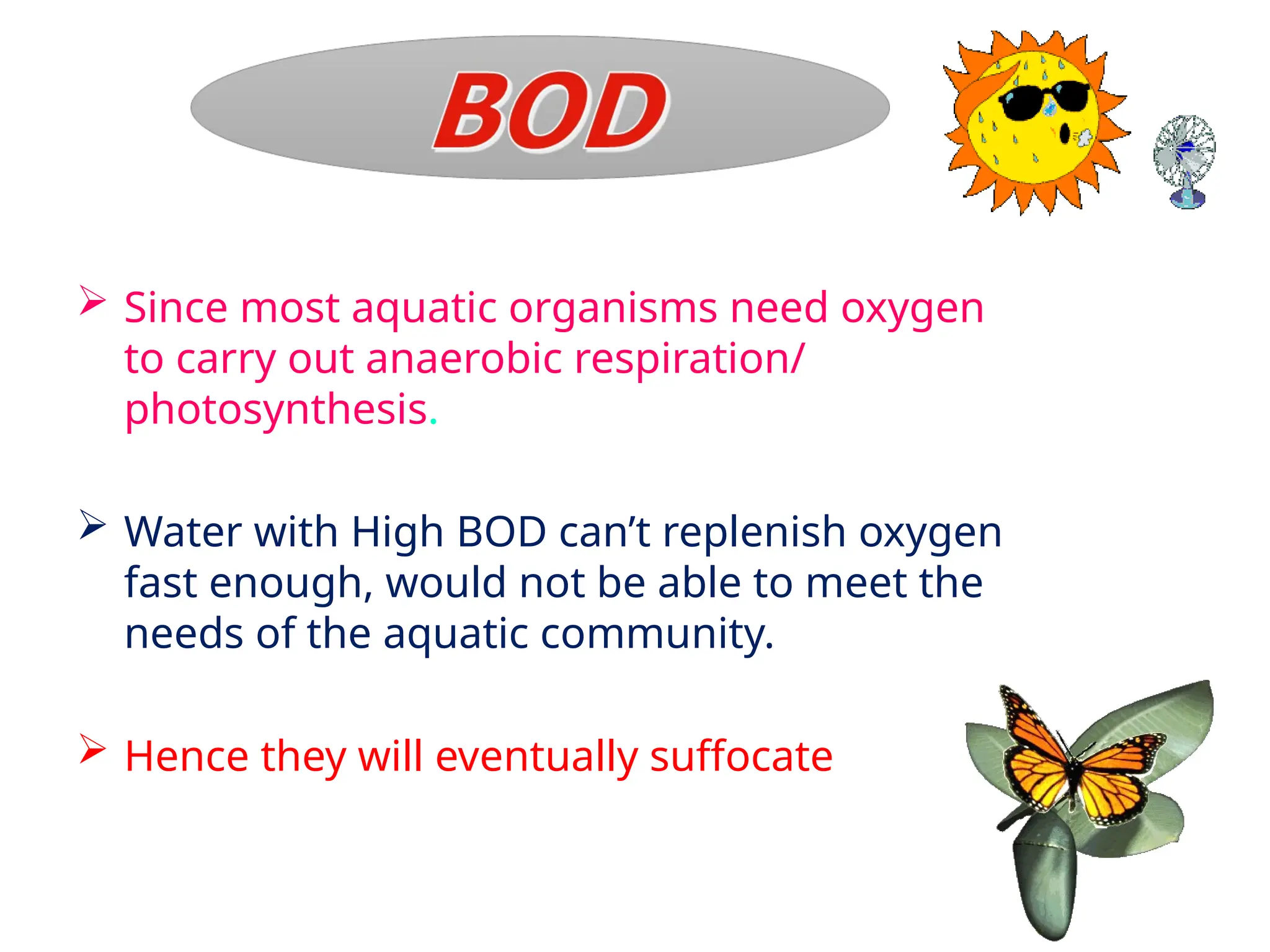  Since most aquatic organisms need oxygen
to carry out anaerobic respiration/
photosynthesis.
 Water with High BOD can’t replenish oxygen
fast enough, would not be able to meet the
needs of the aquatic community.
 Hence they will eventually suffocate
 