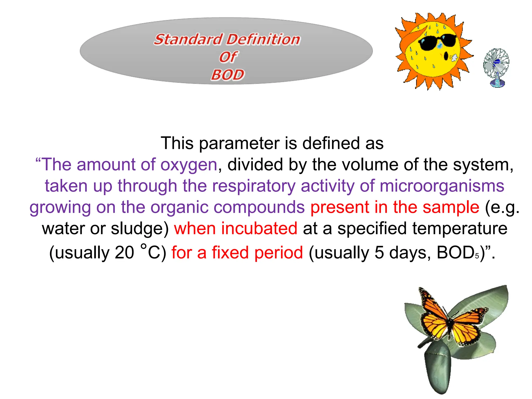 This parameter is defined as
“The amount of oxygen, divided by the volume of the system,
taken up through the respiratory activity of microorganisms
growing on the organic compounds present in the sample (e.g.
water or sludge) when incubated at a specified temperature
(usually 20 °C) for a fixed period (usually 5 days, BOD5)”.
 