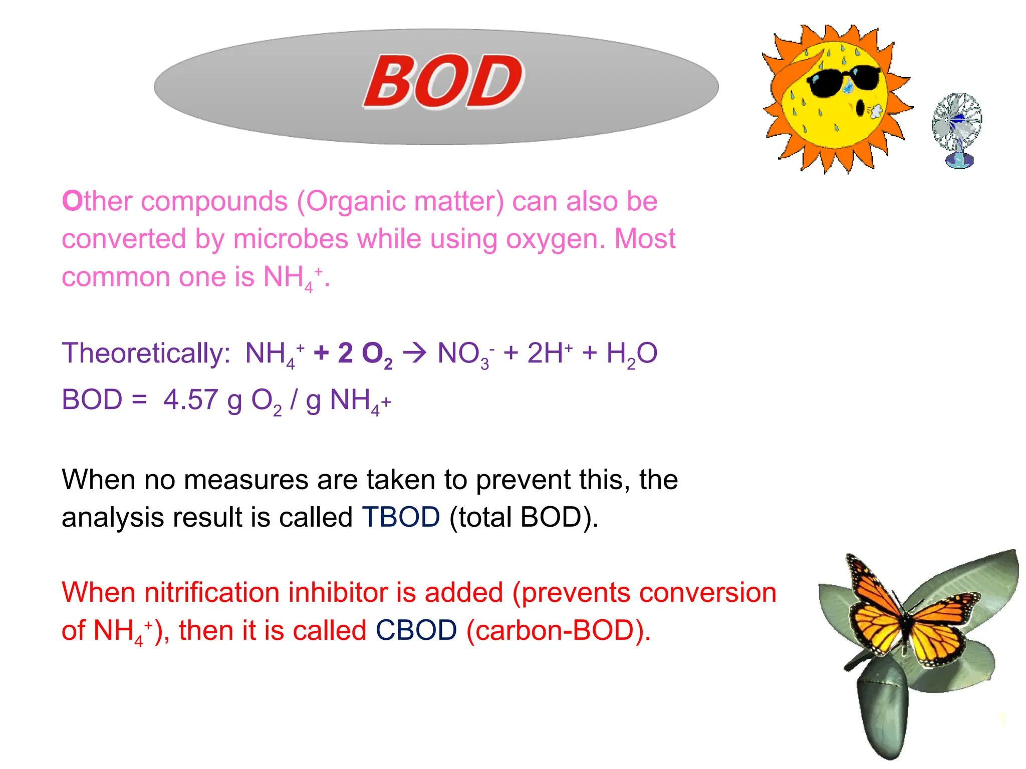 Other compounds (Organic matter) can also be
converted by microbes while using oxygen. Most
common one is NH4
+
.
Theoretically: NH4
+
+ 2 O2  NO3
-
+ 2H+
+ H2O
BOD = 4.57 g O2 / g NH4+
When no measures are taken to prevent this, the
analysis result is called TBOD (total BOD).
When nitrification inhibitor is added (prevents conversion
of NH4
+
), then it is called CBOD (carbon-BOD).
1
 