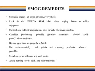 SMOG REMEDIES
• Conserve energy - at home, at work, everywhere.
• Look for the ENERGY STAR label when buying home or office
equipment.
• Carpool, use public transportation, bike, or walk whenever possible.
• Consider purchasing portable gasoline containers labeled “spill-
proof,” where available.
• Be sure your tires are properly inflated.
• Use environmentally safe paints and cleaning products whenever
possible.
• Mulch or compost leaves and yard waste.
• Avoid burning leaves, trash, and other materials.
 