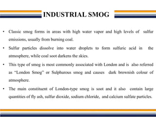 INDUSTRIAL SMOG
• Classic smog forms in areas with high water vapor and high levels of sulfur
emissions, usually from burning coal.
• Sulfur particles dissolve into water droplets to form sulfuric acid in the
atmosphere, while coal soot darkens the skies.
• This type of smog is most commonly associated with London and is also referred
as “London Smog” or Sulphurous smog and causes dark brownish colour of
atmosphere.
• The main constituent of London-type smog is soot and it also contain large
quantities of fly ash, sulfur dioxide, sodium chloride, and calcium sulfate particles.
 