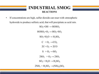 INDUSTRIAL SMOG
REACTIONS
• If concentrations are high, sulfur dioxide can react with atmospheric
hydroxide to produce sulfuric acid, that will precipitate as acid rain.
SO2+OH.
→ HOSO2
HOSO2+O2 → HO2+SO3
SO3+H2O → H2SO4
C + O2 →CO2
2C+ O2 → 2CO
S + O2 →SO2
2SO2 + O2 → 2SO3
SO3 + H2O → H2SO4
2NH3 + H2SO4 →(NH4)2SO4
 