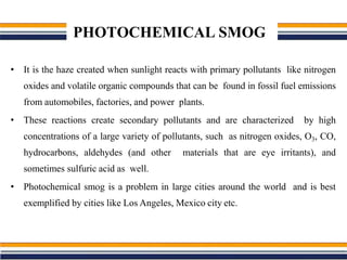 PHOTOCHEMICAL SMOG
• It is the haze created when sunlight reacts with primary pollutants like nitrogen
oxides and volatile organic compounds that can be found in fossil fuel emissions
from automobiles, factories, and power plants.
• These reactions create secondary pollutants and are characterized by high
concentrations of a large variety of pollutants, such as nitrogen oxides, O3, CO,
hydrocarbons, aldehydes (and other materials that are eye irritants), and
sometimes sulfuric acid as well.
• Photochemical smog is a problem in large cities around the world and is best
exemplified by cities like Los Angeles, Mexico city etc.
 
