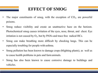 EFFECT OF SMOG
• The major constituents of smog, with the exception of CO2, are powerful
poisons.
• Smog reduce visibility and create an unattractive haze on the horizon.
Photochemical smog causes irritation of the eyes, nose, throat, and chest. Eye
irritation is not caused by O3, but by PANs and trace free radical HCs.
• Smog can make breathing more difficult by chocking lungs. This can be
especially troubling for people with asthma.
• Smog pollution has been known to damage crops (blighting plants), as well as
to cause health problems in pets and farm animals.
• Smog has also been known to cause corrosive damage to buildings and
vehicles.
 