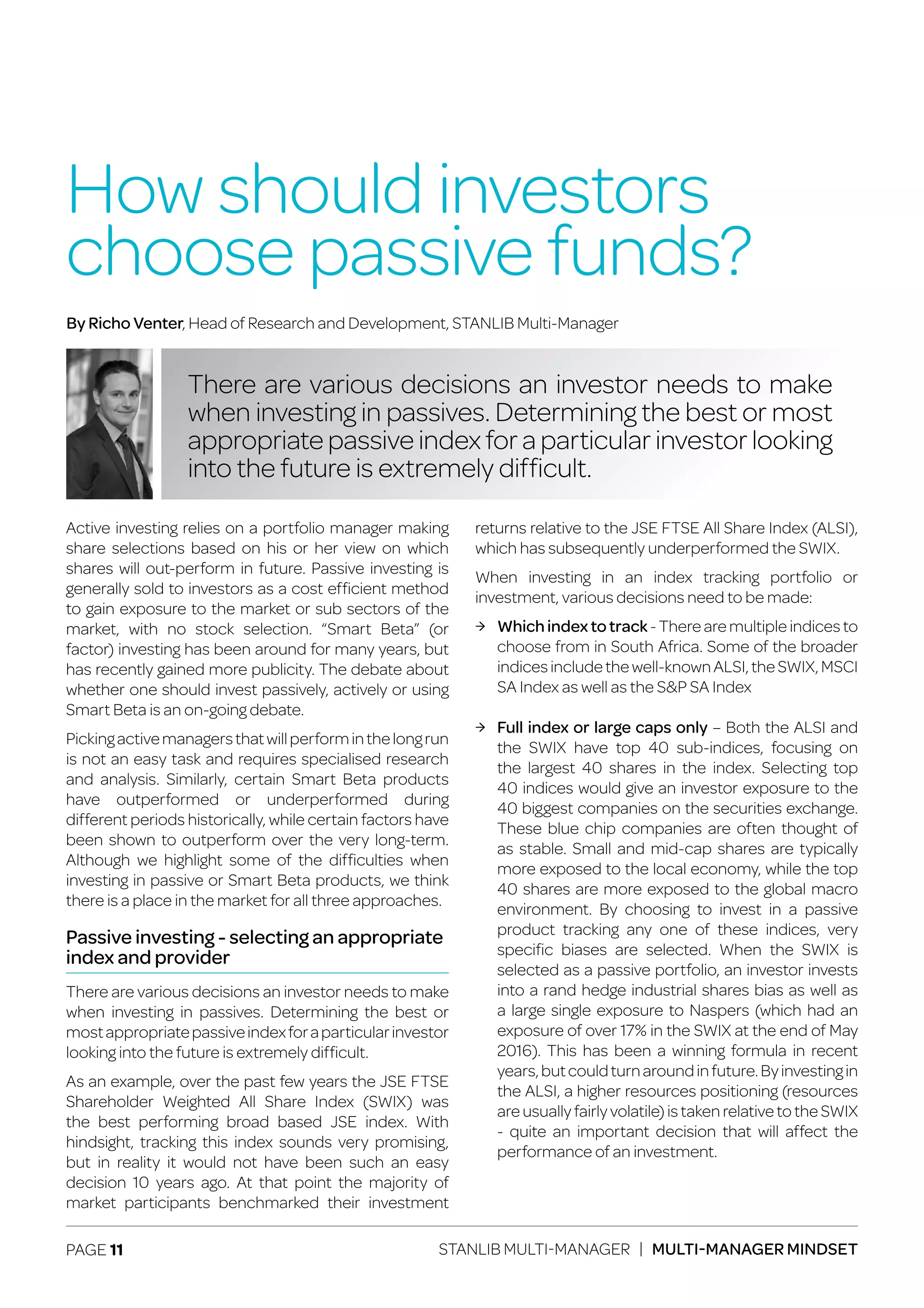 PAGE 11 STANLIB MULTI-MANAGER | MULTI-MANAGER MINDSET
Active investing relies on a portfolio manager making
share selections based on his or her view on which
shares will out-perform in future. Passive investing is
generally sold to investors as a cost efficient method
to gain exposure to the market or sub sectors of the
market, with no stock selection. “Smart Beta” (or
factor) investing has been around for many years, but
has recently gained more publicity. The debate about
whether one should invest passively, actively or using
Smart Beta is an on-going debate.
Pickingactivemanagersthatwillperforminthelongrun
is not an easy task and requires specialised research
and analysis. Similarly, certain Smart Beta products
have outperformed or underperformed during
different periods historically, while certain factors have
been shown to outperform over the very long-term.
Although we highlight some of the difficulties when
investing in passive or Smart Beta products, we think
there is a place in the market for all three approaches.
Passive investing - selecting an appropriate
index and provider
There are various decisions an investor needs to make
when investing in passives. Determining the best or
mostappropriatepassiveindexforaparticularinvestor
looking into the future is extremely difficult.
As an example, over the past few years the JSE FTSE
Shareholder Weighted All Share Index (SWIX) was
the best performing broad based JSE index. With
hindsight, tracking this index sounds very promising,
but in reality it would not have been such an easy
decision 10 years ago. At that point the majority of
market participants benchmarked their investment
returns relative to the JSE FTSE All Share Index (ALSI),
which has subsequently underperformed the SWIX.
When investing in an index tracking portfolio or
investment, various decisions need to be made:
ЉЉ Whichindextotrack - There are multiple indices to
choose from in South Africa. Some of the broader
indicesincludethewell-knownALSI,theSWIX,MSCI
SA Index as well as the S&P SA Index
ЉЉ Full index or large caps only – Both the ALSI and
the SWIX have top 40 sub-indices, focusing on
the largest 40 shares in the index. Selecting top
40 indices would give an investor exposure to the
40 biggest companies on the securities exchange.
These blue chip companies are often thought of
as stable. Small and mid-cap shares are typically
more exposed to the local economy, while the top
40 shares are more exposed to the global macro
environment. By choosing to invest in a passive
product tracking any one of these indices, very
specific biases are selected. When the SWIX is
selected as a passive portfolio, an investor invests
into a rand hedge industrial shares bias as well as
a large single exposure to Naspers (which had an
exposure of over 17% in the SWIX at the end of May
2016). This has been a winning formula in recent
years,butcouldturnaroundinfuture.Byinvestingin
the ALSI, a higher resources positioning (resources
are usually fairly volatile) is taken relative to the SWIX
- quite an important decision that will affect the
performance of an investment.
How should investors
choose passive funds?
There are various decisions an investor needs to make
when investing in passives. Determining the best or most
appropriate passive index for a particular investor looking
into the future is extremely difficult.
By Richo Venter, Head of Research and Development, STANLIB Multi-Manager
 