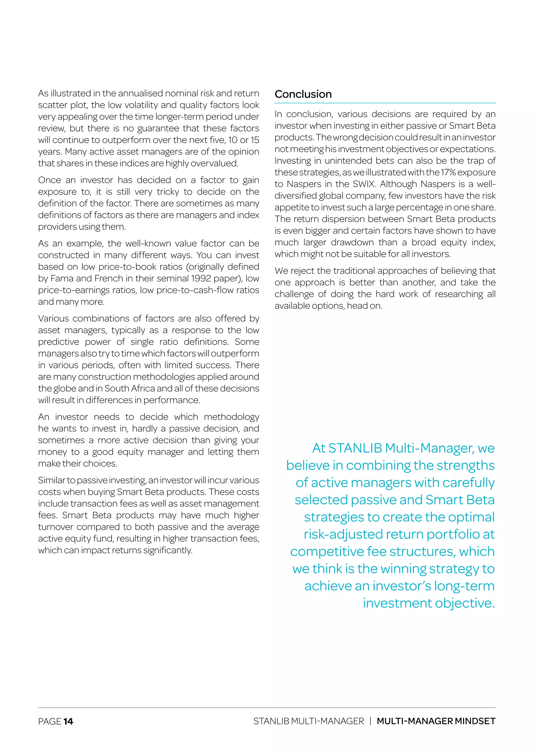 PAGE 14 STANLIB MULTI-MANAGER | MULTI-MANAGER MINDSET
As illustrated in the annualised nominal risk and return
scatter plot, the low volatility and quality factors look
very appealing over the time longer-term period under
review, but there is no guarantee that these factors
will continue to outperform over the next five, 10 or 15
years. Many active asset managers are of the opinion
that shares in these indices are highly overvalued.
Once an investor has decided on a factor to gain
exposure to, it is still very tricky to decide on the
definition of the factor. There are sometimes as many
definitions of factors as there are managers and index
providers using them.
As an example, the well-known value factor can be
constructed in many different ways. You can invest
based on low price-to-book ratios (originally defined
by Fama and French in their seminal 1992 paper), low
price-to-earnings ratios, low price-to-cash-flow ratios
and many more.
Various combinations of factors are also offered by
asset managers, typically as a response to the low
predictive power of single ratio definitions. Some
managersalsotrytotimewhichfactorswilloutperform
in various periods, often with limited success. There
are many construction methodologies applied around
the globe and in South Africa and all of these decisions
will result in differences in performance.
An investor needs to decide which methodology
he wants to invest in, hardly a passive decision, and
sometimes a more active decision than giving your
money to a good equity manager and letting them
make their choices.
Similartopassiveinvesting,aninvestorwillincurvarious
costs when buying Smart Beta products. These costs
include transaction fees as well as asset management
fees. Smart Beta products may have much higher
turnover compared to both passive and the average
active equity fund, resulting in higher transaction fees,
which can impact returns significantly.
Conclusion
In conclusion, various decisions are required by an
investor when investing in either passive or Smart Beta
products.Thewrongdecisioncouldresultinaninvestor
notmeetinghisinvestmentobjectivesorexpectations.
Investing in unintended bets can also be the trap of
thesestrategies,asweillustratedwiththe17%exposure
to Naspers in the SWIX. Although Naspers is a well-
diversified global company, few investors have the risk
appetite to invest such a large percentage in one share.
The return dispersion between Smart Beta products
is even bigger and certain factors have shown to have
much larger drawdown than a broad equity index,
which might not be suitable for all investors.
We reject the traditional approaches of believing that
one approach is better than another, and take the
challenge of doing the hard work of researching all
available options, head on.
At STANLIB Multi-Manager, we
believe in combining the strengths
of active managers with carefully
selected passive and Smart Beta
strategies to create the optimal
risk-adjusted return portfolio at
competitive fee structures, which
we think is the winning strategy to
achieve an investor’s long-term
investment objective.
 
