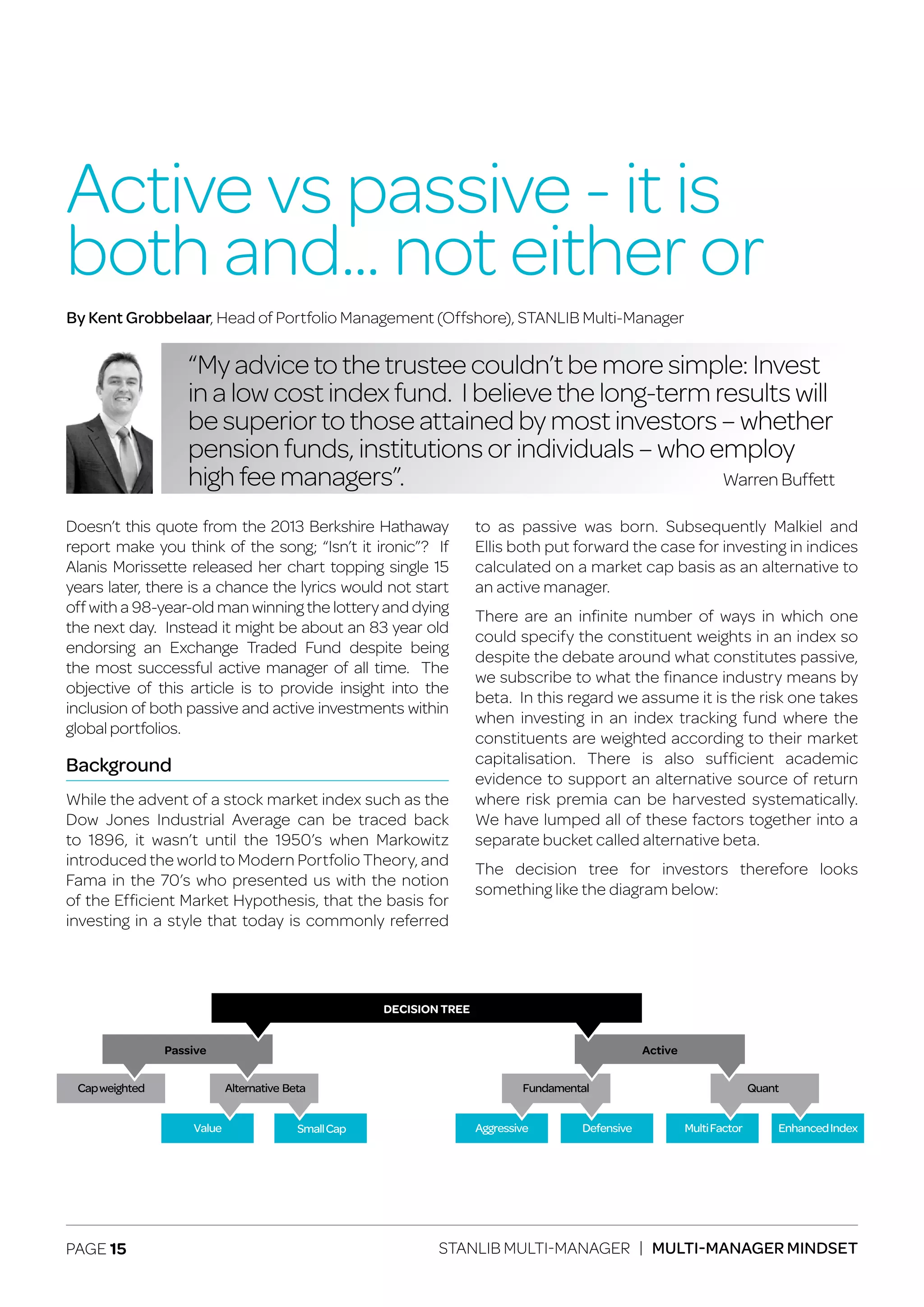 PAGE 15 STANLIB MULTI-MANAGER | MULTI-MANAGER MINDSET
Doesn’t this quote from the 2013 Berkshire Hathaway
report make you think of the song; “Isn’t it ironic”? If
Alanis Morissette released her chart topping single 15
years later, there is a chance the lyrics would not start
off with a 98-year-old man winning the lottery and dying
the next day. Instead it might be about an 83 year old
endorsing an Exchange Traded Fund despite being
the most successful active manager of all time. The
objective of this article is to provide insight into the
inclusion of both passive and active investments within
global portfolios.
Background
While the advent of a stock market index such as the
Dow Jones Industrial Average can be traced back
to 1896, it wasn’t until the 1950’s when Markowitz
introduced the world to Modern Portfolio Theory, and
Fama in the 70’s who presented us with the notion
of the Efficient Market Hypothesis, that the basis for
investing in a style that today is commonly referred
to as passive was born. Subsequently Malkiel and
Ellis both put forward the case for investing in indices
calculated on a market cap basis as an alternative to
an active manager.
There are an infinite number of ways in which one
could specify the constituent weights in an index so
despite the debate around what constitutes passive,
we subscribe to what the finance industry means by
beta. In this regard we assume it is the risk one takes
when investing in an index tracking fund where the
constituents are weighted according to their market
capitalisation. There is also sufficient academic
evidence to support an alternative source of return
where risk premia can be harvested systematically.
We have lumped all of these factors together into a
separate bucket called alternative beta.
The decision tree for investors therefore looks
something like the diagram below:
Active vs passive - it is
both and... not either or
“My advice to the trustee couldn’t be more simple: Invest
in a low cost index fund. I believe the long-term results will
be superior to those attained by most investors – whether
pension funds, institutions or individuals – who employ
high fee managers”.
By Kent Grobbelaar, Head of Portfolio Management (Offshore), STANLIB Multi-Manager
Warren Buffett
QuantFundamental
EnhancedIndexMultiFactorDefensiveAggressive
Active
Alternative Beta
Value
Capweighted
Passive
SmallCap
DECISION TREE
 