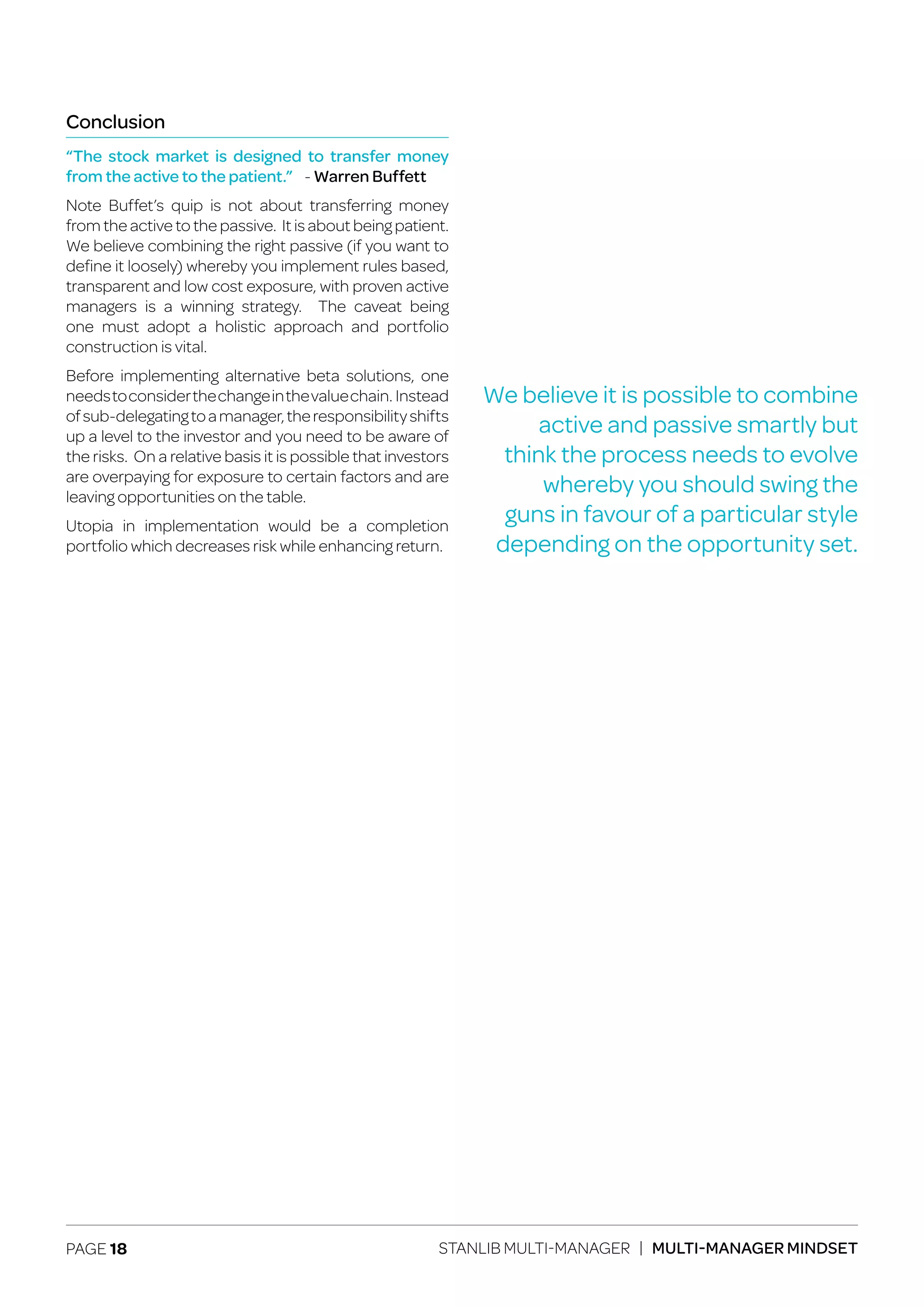 PAGE 18 STANLIB MULTI-MANAGER | MULTI-MANAGER MINDSET
Conclusion
“The stock market is designed to transfer money
from the active to the patient.” - Warren Buffett
Note Buffet’s quip is not about transferring money
from the active to the passive. It is about being patient.
We believe combining the right passive (if you want to
define it loosely) whereby you implement rules based,
transparent and low cost exposure, with proven active
managers is a winning strategy. The caveat being
one must adopt a holistic approach and portfolio
construction is vital.
Before implementing alternative beta solutions, one
needstoconsiderthechangeinthevaluechain. Instead
ofsub-delegatingtoamanager,theresponsibilityshifts
up a level to the investor and you need to be aware of
the risks. On a relative basis it is possible that investors
are overpaying for exposure to certain factors and are
leaving opportunities on the table.
Utopia in implementation would be a completion
portfolio which decreases risk while enhancing return.
We believe it is possible to combine
active and passive smartly but
think the process needs to evolve
whereby you should swing the
guns in favour of a particular style
depending on the opportunity set.
 