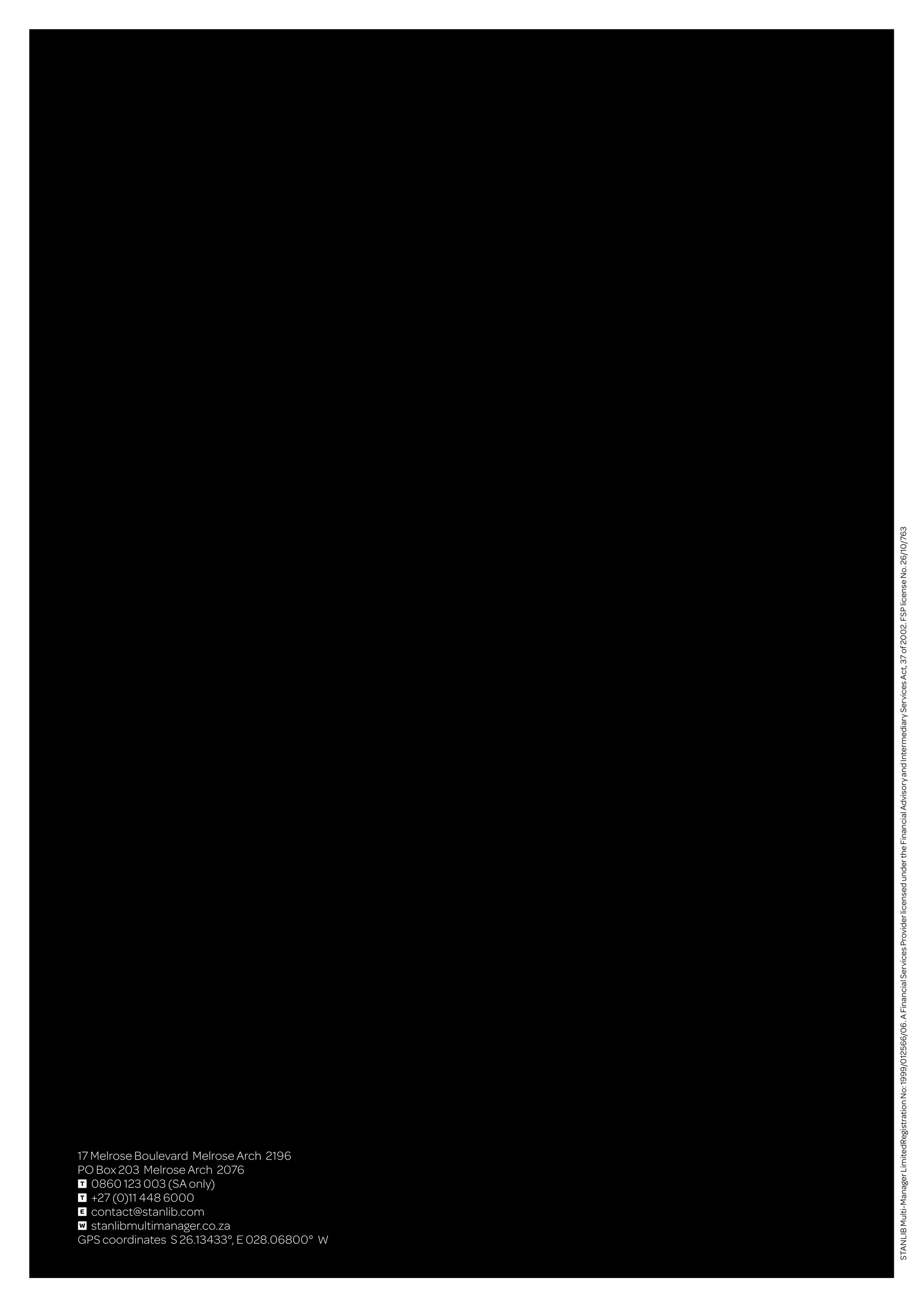 17 Melrose Boulevard Melrose Arch 2196
PO Box 203 Melrose Arch 2076
T 0860 123 003 (SA only)
T +27 (0)11 448 6000
E contact@stanlib.com
W stanlibmultimanager.co.za
GPS coordinates S 26.13433°, E 028.06800° W
STANLIBMulti-ManagerLimitedRegistrationNo:1999/012566/06.AFinancialServicesProviderlicensedundertheFinancialAdvisoryandIntermediaryServicesAct,37of2002.FSPlicenseNo.26/10/763
 