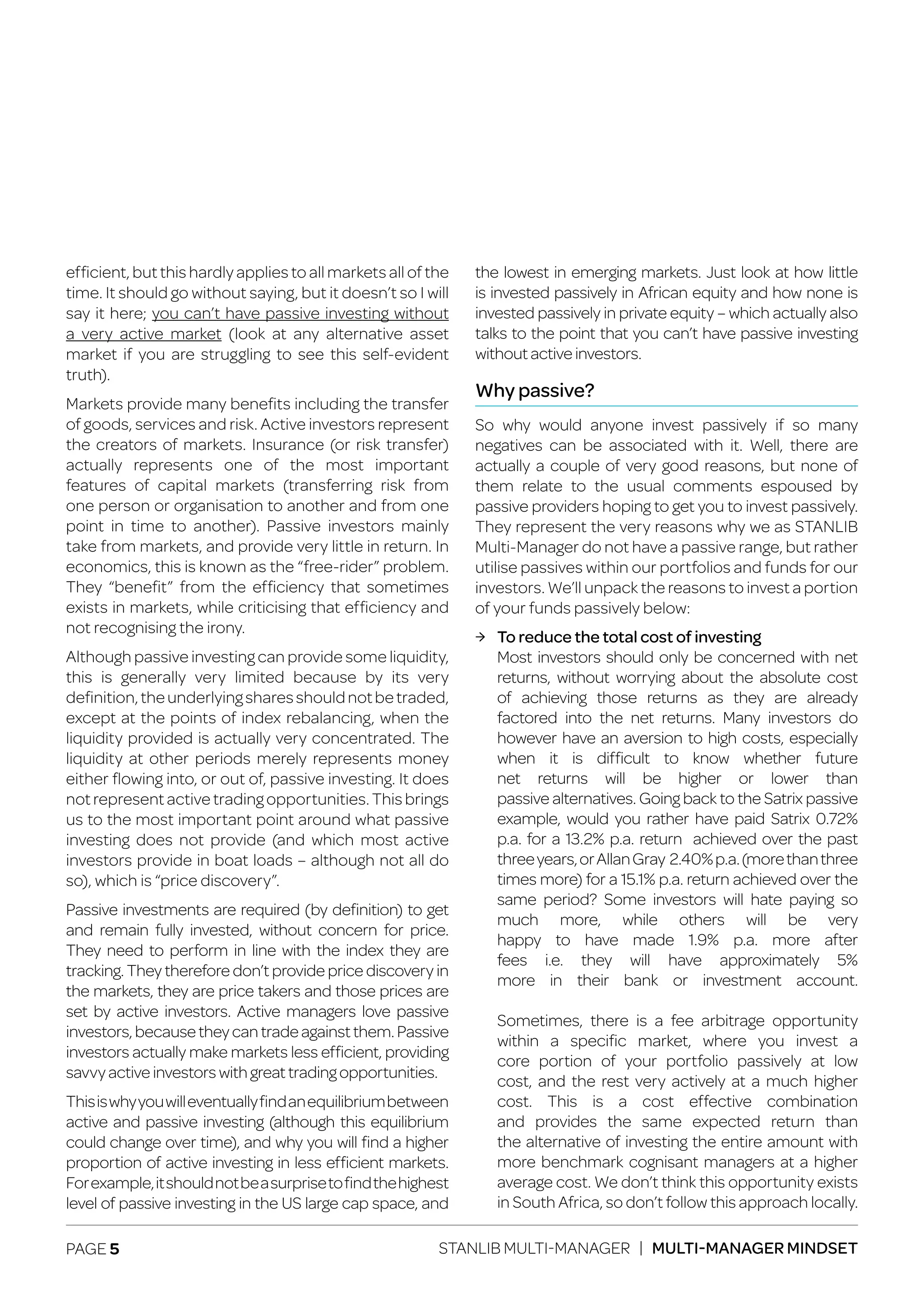 PAGE 5 STANLIB MULTI-MANAGER | MULTI-MANAGER MINDSET
efficient, but this hardly applies to all markets all of the
time. It should go without saying, but it doesn’t so I will
say it here; you can’t have passive investing without
a very active market (look at any alternative asset
market if you are struggling to see this self-evident
truth).
Markets provide many benefits including the transfer
of goods, services and risk. Active investors represent
the creators of markets. Insurance (or risk transfer)
actually represents one of the most important
features of capital markets (transferring risk from
one person or organisation to another and from one
point in time to another). Passive investors mainly
take from markets, and provide very little in return. In
economics, this is known as the “free-rider” problem.
They “benefit” from the efficiency that sometimes
exists in markets, while criticising that efficiency and
not recognising the irony.
Although passive investing can provide some liquidity,
this is generally very limited because by its very
definition,theunderlyingsharesshouldnotbetraded,
except at the points of index rebalancing, when the
liquidity provided is actually very concentrated. The
liquidity at other periods merely represents money
either flowing into, or out of, passive investing. It does
not represent active trading opportunities. This brings
us to the most important point around what passive
investing does not provide (and which most active
investors provide in boat loads – although not all do
so), which is “price discovery”.
Passive investments are required (by definition) to get
and remain fully invested, without concern for price.
They need to perform in line with the index they are
tracking. They therefore don’t provide price discovery in
the markets, they are price takers and those prices are
set by active investors. Active managers love passive
investors,becausetheycantradeagainstthem.Passive
investors actually make markets less efficient, providing
savvy active investors with great trading opportunities.
Thisiswhyyouwilleventuallyfindanequilibriumbetween
active and passive investing (although this equilibrium
could change over time), and why you will find a higher
proportion of active investing in less efficient markets.
Forexample,itshouldnotbeasurprisetofindthehighest
level of passive investing in the US large cap space, and
the lowest in emerging markets. Just look at how little
is invested passively in African equity and how none is
invested passively in private equity – which actually also
talks to the point that you can’t have passive investing
without active investors.
Why passive?
So why would anyone invest passively if so many
negatives can be associated with it. Well, there are
actually a couple of very good reasons, but none of
them relate to the usual comments espoused by
passive providers hoping to get you to invest passively.
They represent the very reasons why we as STANLIB
Multi-Manager do not have a passive range, but rather
utilise passives within our portfolios and funds for our
investors. We’ll unpack the reasons to invest a portion
of your funds passively below:
ЉЉ To reduce the total cost of investing
	 Most investors should only be concerned with net
	 returns, without worrying about the absolute cost
	 of achieving those returns as they are already
	 factored into the net returns. Many investors do
	 however have an aversion to high costs, especially
	 when it is difficult to know whether future
	 net returns will be higher or lower than
	 passive alternatives. Going back to the Satrix passive
	 example, would you rather have paid Satrix 0.72%
	 p.a. for a 13.2% p.a. return achieved over the past
	 threeyears,orAllanGray 2.40%p.a.(morethanthree
	 times more) for a 15.1% p.a. return achieved over the
	 same period? Some investors will hate paying so
	much more, while others will be very
	 happy to have made 1.9% p.a. more after
	 fees i.e. they will have approximately 5%
	 more in their bank or investment account.
	 Sometimes, there is a fee arbitrage opportunity
	 within a specific market, where you invest a
	 core portion of your portfolio passively at low
	 cost, and the rest very actively at a much higher
	 cost. This is a cost effective combination
	 and provides the same expected return than
	 the alternative of investing the entire amount with
	 more benchmark cognisant managers at a higher
	 average cost. We don’t think this opportunity exists
	 in South Africa, so don’t follow this approach locally.
 
