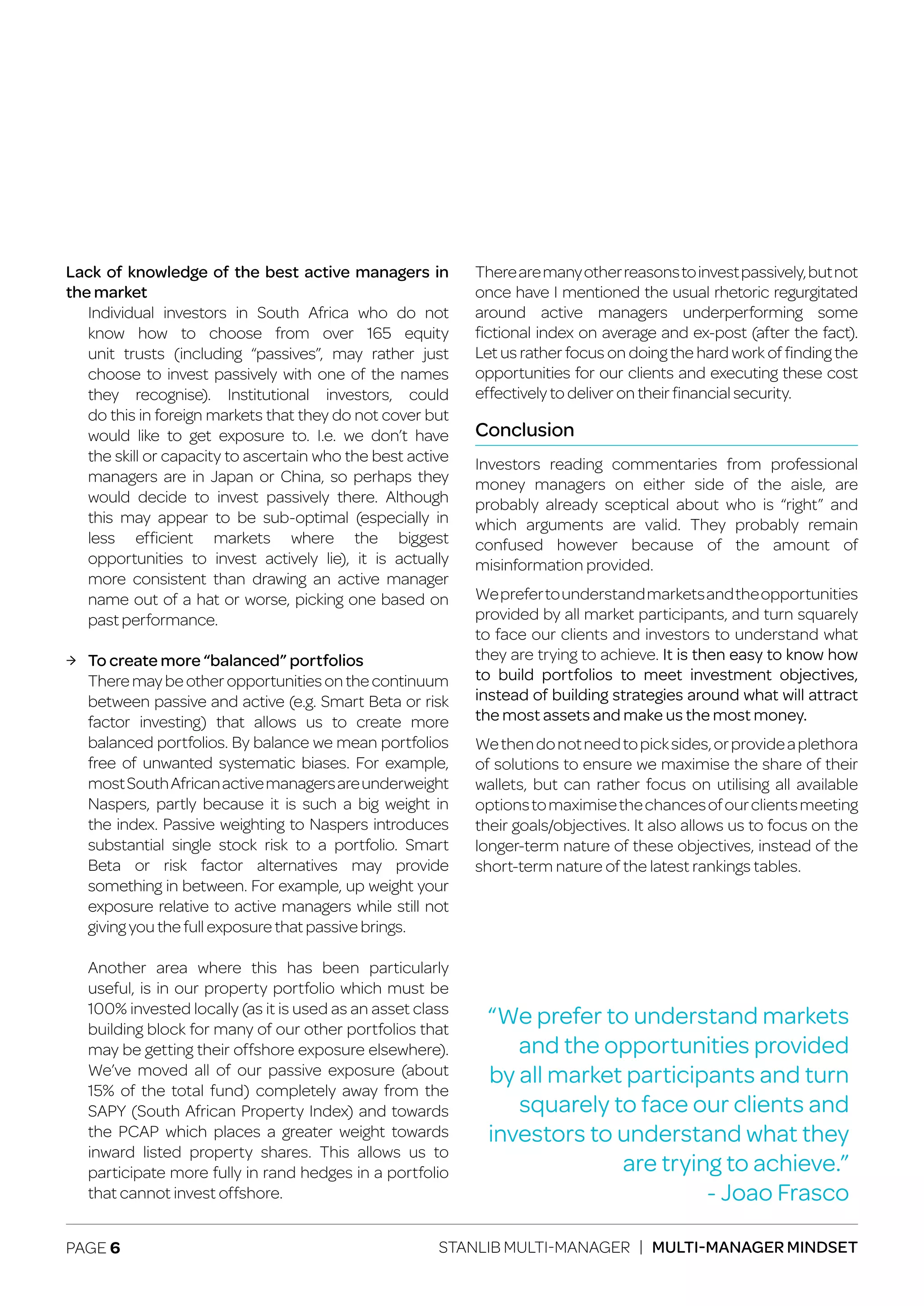 PAGE 6 STANLIB MULTI-MANAGER | MULTI-MANAGER MINDSET
Lack of knowledge of the best active managers in
the market
	 Individual investors in South Africa who do not
	 know how to choose from over 165 equity
	 unit trusts (including “passives”, may rather just
	 choose to invest passively with one of the names
	 they recognise). Institutional investors, could
	 do this in foreign markets that they do not cover but
	 would like to get exposure to. I.e. we don’t have
	 the skill or capacity to ascertain who the best active
	 managers are in Japan or China, so perhaps they
	 would decide to invest passively there. Although
	 this may appear to be sub-optimal (especially in
	less efficient markets where the biggest
	 opportunities to invest actively lie), it is actually
	 more consistent than drawing an active manager
	 name out of a hat or worse, picking one based on
	 past performance.
ЉЉ To create more “balanced” portfolios
	 Theremaybeotheropportunitiesonthecontinuum
	 between passive and active (e.g. Smart Beta or risk
	 factor investing) that allows us to create more
	 balanced portfolios. By balance we mean portfolios
	 free of unwanted systematic biases. For example,
	 mostSouthAfricanactivemanagersareunderweight
	 Naspers, partly because it is such a big weight in
	 the index. Passive weighting to Naspers introduces
	 substantial single stock risk to a portfolio. Smart
	 Beta or risk factor alternatives may provide
	 something in between. For example, up weight your
	 exposure relative to active managers while still not
	 giving you the full exposure that passive brings.
	 Another area where this has been particularly
	 useful, is in our property portfolio which must be
	 100% invested locally (as it is used as an asset class
	 building block for many of our other portfolios that
	 may be getting their offshore exposure elsewhere).
	 We’ve moved all of our passive exposure (about
	 15% of the total fund) completely away from the
	 SAPY (South African Property Index) and towards
	 the PCAP which places a greater weight towards
	 inward listed property shares. This allows us to
	 participate more fully in rand hedges in a portfolio
	 that cannot invest offshore.
Therearemanyotherreasonstoinvestpassively,butnot
once have I mentioned the usual rhetoric regurgitated
around active managers underperforming some
fictional index on average and ex-post (after the fact).
Let us rather focus on doing the hard work of finding the
opportunities for our clients and executing these cost
effectively to deliver on their financial security.
Conclusion
Investors reading commentaries from professional
money managers on either side of the aisle, are
probably already sceptical about who is “right” and
which arguments are valid. They probably remain
confused however because of the amount of
misinformation provided.
Weprefertounderstandmarketsandtheopportunities
provided by all market participants, and turn squarely
to face our clients and investors to understand what
they are trying to achieve. It is then easy to know how
to build portfolios to meet investment objectives,
instead of building strategies around what will attract
the most assets and make us the most money.
Wethendonotneedtopicksides,orprovideaplethora
of solutions to ensure we maximise the share of their
wallets, but can rather focus on utilising all available
optionstomaximisethechancesofourclientsmeeting
their goals/objectives. It also allows us to focus on the
longer-term nature of these objectives, instead of the
short-term nature of the latest rankings tables.
“We prefer to understand markets
and the opportunities provided
by all market participants and turn
squarely to face our clients and
investors to understand what they
are trying to achieve.”
- Joao Frasco
 