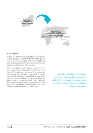 PAGE 9 STANLIB MULTI-MANAGER | MULTI-MANAGER MINDSET
In conclusion…
Passive and factor investing has been around for a
number of years and at STANLIB Multi-Manager we
have been an early adopter of these strategies and
continue to use these additional opportunities to build
the best possible outcome for investors.
While we highlighted learnings or outcomes from
the implementation of passive investing, we stress
that the full opportunity set needs to be reassessed
continuously. For example, in a round of equity
manager due-diligences in April 2016, we have found
that more active managers are thinking about the
quality angle of companies, which could imply less
return from the momentum or quality factor in future
years. This then requires a reassessment of our funds,
in which passive mandates could play a role.
SAPY Index
South African
Listed Property
PCAP Index
South African Listed Property
plus higher weights to
Global Inward Listed property companies
We strive to keep on top of
these changing dynamics and
wil look to manage these passive
positions, as actively as we have
done in the past.
 