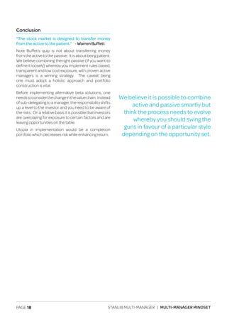 PAGE 18 STANLIB MULTI-MANAGER | MULTI-MANAGER MINDSET
Conclusion
“The stock market is designed to transfer money
from the active to the patient.” - Warren Buffett
Note Buffet’s quip is not about transferring money
from the active to the passive. It is about being patient.
We believe combining the right passive (if you want to
define it loosely) whereby you implement rules based,
transparent and low cost exposure, with proven active
managers is a winning strategy. The caveat being
one must adopt a holistic approach and portfolio
construction is vital.
Before implementing alternative beta solutions, one
needstoconsiderthechangeinthevaluechain. Instead
ofsub-delegatingtoamanager,theresponsibilityshifts
up a level to the investor and you need to be aware of
the risks. On a relative basis it is possible that investors
are overpaying for exposure to certain factors and are
leaving opportunities on the table.
Utopia in implementation would be a completion
portfolio which decreases risk while enhancing return.
We believe it is possible to combine
active and passive smartly but
think the process needs to evolve
whereby you should swing the
guns in favour of a particular style
depending on the opportunity set.
 