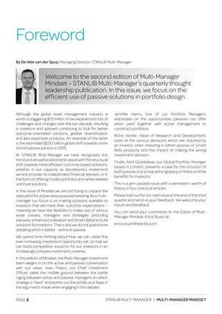 PAGE 2 STANLIB MULTI-MANAGER | MULTI-MANAGER MINDSET
Although the global asset management industry is
worth a staggering $75 trillion, it has experienced lots of
challenges and changes over the last decade, resulting
in investors and advisers continuing to look for better
outcome-orientated solutions, greater diversification
and less expensive products. An example of the latter
is the estimated $200 billion global shift towards some
sort of passive solution in 2015.
At STANLIB Multi-Manager we have recognised this
trendandarewellpositionedtoassistwiththestructural
shift towards more efficient outcome-based solutions,
whether in our capacity as discretionary investment
service provider to independent financial advisers or in
the form of offering model portfolios and white-labeled
unit trust solutions.
In this issue of Mindset we are not trying to unpack the
salespitchforactiveversuspassiveinvesting.Asamulti–
manager our focus is on making solutions available to
investors that will meet their outcome expectations –
meaning we have the flexibility to make use of various
asset classes, managers and strategies (including
passives, enhanced indexation and Smart Beta) to build
solutionsforinvestors.Thatiswhywedonotspendtime
debating which is better - active or passive.
We spend time thinking about how we can utilise this
ever-increasing investment opportunity set, so that we
can build competitive solutions for our investors in an
increasingly complex investment universe.
In this edition of Mindset, the Multi-Manager investment
team weighs in on the active and passive conversation
with our views. Joao Frasco, our Chief Investment
Officer, takes the middle ground between the battle
raging between active and passive managers on which
strategy is “best” and points out the pitfalls and flaws in
the arguments made when engaging in this debate.
Jennifer Henry, one of our Portfolio Managers,
elaborates on the opportunities passives can offer
when used together with active management to
construct portfolios.
Richo Venter, Head of Research and Development,
looks at the various decisions which are required by
an investor when investing in either passive or Smart
Beta products and the impact of making the wrong
investment decision.
Finally, Kent Grobbelaar, our Global Portfolio Manager
based in London, presents a case for the inclusion of
both passive and active within global portfolios and the
benefits for investors.
This is a jam-packed issue with a semester’s worth of
theory in four practical articles.
Please look out for our next issue at the end of the third
quarter and send us your feedback. We welcome your
inputs and feedback.
You can send your comments to the Editor of Multi-
Manager Mindset, Erica Stuart at:
erica.stuart@stanlib.com
Foreword
Welcome to the second edition of Multi-Manager
Mindset – STANLIB Multi-Manager’s quarterly thought
leadership publication. In this issue, we focus on the
efficient use of passive solutions in portfolio design.
By De Wet van der Spuy, Managing Director, STANLIB Multi-Manager
 