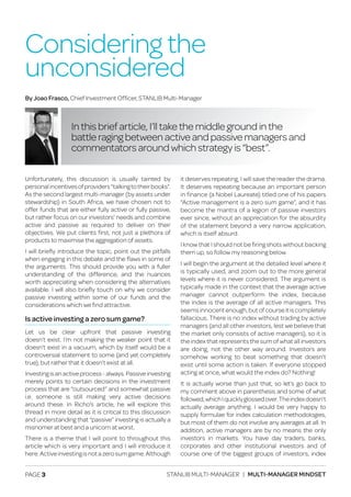 PAGE 3 STANLIB MULTI-MANAGER | MULTI-MANAGER MINDSET
Unfortunately, this discussion is usually tainted by
personalincentivesofproviders“talkingtotheirbooks”.
As the second largest multi-manager (by assets under
stewardship) in South Africa, we have chosen not to
offer funds that are either fully active or fully passive,
but rather focus on our investors’ needs and combine
active and passive as required to deliver on their
objectives. We put clients first, not just a plethora of
products to maximise the aggregation of assets.
I will briefly introduce the topic, point out the pitfalls
when engaging in this debate and the flaws in some of
the arguments. This should provide you with a fuller
understanding of the difference, and the nuances
worth appreciating when considering the alternatives
available. I will also briefly touch on why we consider
passive investing within some of our funds and the
considerations which we find attractive.
Is active investing a zero sum game?
Let us be clear upfront that passive investing
doesn’t exist. I’m not making the weaker point that it
doesn’t exist in a vacuum, which by itself would be a
controversial statement to some (and yet completely
true), but rather that it doesn’t exist at all.
Investingisanactiveprocess-always.Passiveinvesting
merely points to certain decisions in the investment
process that are “outsourced” and somewhat passive
i.e. someone is still making very active decisions
around these. In Richo’s article, he will explore this
thread in more detail as it is critical to this discussion
and understanding that “passive” investing is actually a
misnomer at best and a unicorn at worst.
There is a theme that I will point to throughout this
article which is very important and I will introduce it
here.Activeinvestingisnotazerosumgame.Although
it deserves repeating, I will save the reader the drama.
It deserves repeating because an important person
in finance (a Nobel Laureate) titled one of his papers
“Active management is a zero sum game”, and it has
become the mantra of a legion of passive investors
ever since, without an appreciation for the absurdity
of the statement beyond a very narrow application,
which is itself absurd.
I know that I should not be firing shots without backing
them up, so follow my reasoning below.
I will begin the argument at the detailed level where it
is typically used, and zoom out to the more general
levels where it is never considered. The argument is
typically made in the context that the average active
manager cannot outperform the index, because
the index is the average of all active managers. This
seemsinnocentenough,butofcourseitiscompletely
fallacious. There is no index without trading by active
managers (and all other investors, lest we believe that
the market only consists of active managers), so it is
the index that represents the sum of what all investors
are doing, not the other way around. Investors are
somehow working to beat something that doesn’t
exist until some action is taken. If everyone stopped
acting at once, what would the index do? Nothing!
It is actually worse than just that, so let’s go back to
my comment above in parenthesis and some of what
followed,whichIquicklyglossedover.Theindexdoesn’t
actually average anything. I would be very happy to
supply formulae for index calculation methodologies,
but most of them do not involve any averages at all. In
addition, active managers are by no means the only
investors in markets. You have day traders, banks,
corporates and other institutional investors and of
course one of the biggest groups of investors, index
Considering the
unconsidered
By Joao Frasco, Chief Investment Officer, STANLIB Multi-Manager
In this brief article, I’ll take the middle ground in the
battle raging between active and passive managers and
commentators around which strategy is “best”.
 