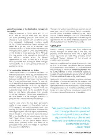 PAGE 6 STANLIB MULTI-MANAGER | MULTI-MANAGER MINDSET
Lack of knowledge of the best active managers in
the market
	 Individual investors in South Africa who do not
	 know how to choose from over 165 equity
	 unit trusts (including “passives”, may rather just
	 choose to invest passively with one of the names
	 they recognise). Institutional investors, could
	 do this in foreign markets that they do not cover but
	 would like to get exposure to. I.e. we don’t have
	 the skill or capacity to ascertain who the best active
	 managers are in Japan or China, so perhaps they
	 would decide to invest passively there. Although
	 this may appear to be sub-optimal (especially in
	less efficient markets where the biggest
	 opportunities to invest actively lie), it is actually
	 more consistent than drawing an active manager
	 name out of a hat or worse, picking one based on
	 past performance.
ЉЉ To create more “balanced” portfolios
	 Theremaybeotheropportunitiesonthecontinuum
	 between passive and active (e.g. Smart Beta or risk
	 factor investing) that allows us to create more
	 balanced portfolios. By balance we mean portfolios
	 free of unwanted systematic biases. For example,
	 mostSouthAfricanactivemanagersareunderweight
	 Naspers, partly because it is such a big weight in
	 the index. Passive weighting to Naspers introduces
	 substantial single stock risk to a portfolio. Smart
	 Beta or risk factor alternatives may provide
	 something in between. For example, up weight your
	 exposure relative to active managers while still not
	 giving you the full exposure that passive brings.
	 Another area where this has been particularly
	 useful, is in our property portfolio which must be
	 100% invested locally (as it is used as an asset class
	 building block for many of our other portfolios that
	 may be getting their offshore exposure elsewhere).
	 We’ve moved all of our passive exposure (about
	 15% of the total fund) completely away from the
	 SAPY (South African Property Index) and towards
	 the PCAP which places a greater weight towards
	 inward listed property shares. This allows us to
	 participate more fully in rand hedges in a portfolio
	 that cannot invest offshore.
Therearemanyotherreasonstoinvestpassively,butnot
once have I mentioned the usual rhetoric regurgitated
around active managers underperforming some
fictional index on average and ex-post (after the fact).
Let us rather focus on doing the hard work of finding the
opportunities for our clients and executing these cost
effectively to deliver on their financial security.
Conclusion
Investors reading commentaries from professional
money managers on either side of the aisle, are
probably already sceptical about who is “right” and
which arguments are valid. They probably remain
confused however because of the amount of
misinformation provided.
Weprefertounderstandmarketsandtheopportunities
provided by all market participants, and turn squarely
to face our clients and investors to understand what
they are trying to achieve. It is then easy to know how
to build portfolios to meet investment objectives,
instead of building strategies around what will attract
the most assets and make us the most money.
Wethendonotneedtopicksides,orprovideaplethora
of solutions to ensure we maximise the share of their
wallets, but can rather focus on utilising all available
optionstomaximisethechancesofourclientsmeeting
their goals/objectives. It also allows us to focus on the
longer-term nature of these objectives, instead of the
short-term nature of the latest rankings tables.
“We prefer to understand markets
and the opportunities provided
by all market participants and turn
squarely to face our clients and
investors to understand what they
are trying to achieve.”
- Joao Frasco
 