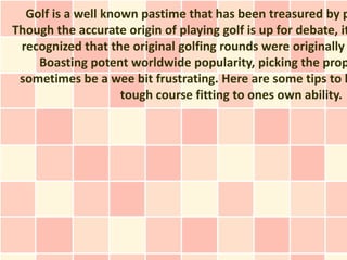 Golf is a well known pastime that has been treasured by p
Though the accurate origin of playing golf is up for debate, it
 recognized that the original golfing rounds were originally
    Boasting potent worldwide popularity, picking the prop
 sometimes be a wee bit frustrating. Here are some tips to h
                    tough course fitting to ones own ability.
 
