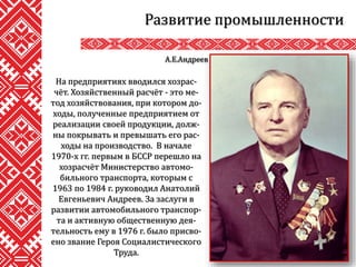 Развитие промышленности
На предприятиях вводился хозрас-
чёт. Хозяйственный расчёт - это ме-
тод хозяйствования, при котором до-
ходы, полученные предприятием от
реализации своей продукции, долж-
ны покрывать и превышать его рас-
ходы на производство. В начале
1970-х гг. первым в БССР перешло на
хозрасчёт Министерство автомо-
бильного транспорта, которым с
1963 по 1984 г. руководил Анатолий
Евгеньевич Андреев. За заслуги в
развитии автомобильного транспор-
та и активную общественную дея-
тельность ему в 1976 г. было присво-
ено звание Героя Социалистического
Труда.
А.Е.Андреев
 