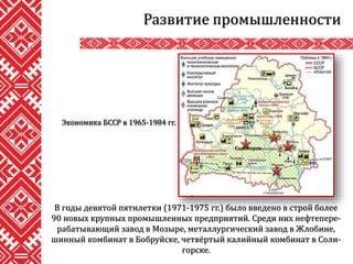 Развитие промышленности
В годы девятой пятилетки (1971-1975 гг.) было введено в строй более
90 новых крупных промышленных предприятий. Среди них нефтепере-
рабатывающий завод в Мозыре, металлургический завод в Жлобине,
шинный комбинат в Бобруйске, четвёртый калийный комбинат в Соли-
горске.
Солигорск
Экономика БССР в 1965-1984 гг.
 