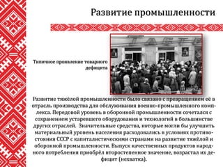 Развитие промышленности
Развитие тяжёлой промышленности было связано с превращением её в
отрасль производства для обслуживания военно-промышленного комп-
лекса. Передовой уровень в оборонной промышленности сочетался с
сохранением устаревшего оборудования и технологий в большинстве
других отраслей. Значительные средства, которые могли бы улучшить
материальный уровень населения расходовались в условиях противо-
стояния СССР с капиталистическими странами на развитие тяжёлой и
оборонной промышленности. Выпуск качественных продуктов народ-
ного потребления приобрёл второстепенное значение, возрастал их де-
фицит (нехватка).
Типичное проявление товарного
дефицита
 