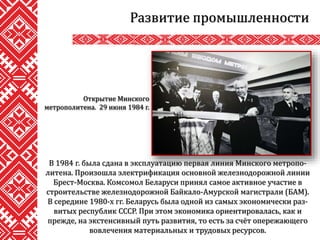 Развитие промышленности
В 1984 г. была сдана в эксплуатацию первая линия Минского метропо-
литена. Произошла электрификация основной железнодорожной линии
Брест-Москва. Комсомол Беларуси принял самое активное участие в
строительстве железнодорожной Байкало-Амурской магистрали (БАМ).
В середине 1980-х гг. Беларусь была одной из самых экономически раз-
витых республик СССР. При этом экономика ориентировалась, как и
прежде, на экстенсивный путь развития, то есть за счёт опережающего
вовлечения материальных и трудовых ресурсов.
Открытие Минского
метрополитена. 29 июня 1984 г.
 