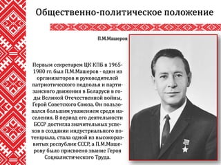 Общественно-политическое положение
П.М.Машеров
Первым секретарем ЦК КПБ в 1965-
1980 гг. был П.М.Машеров - один из
организаторов и руководителей
патриотического подполья и парти-
занского движения в Беларуси в го-
ды Великой Отечественной войны,
Герой Советского Союза. Он пользо-
вался большим уважением среди на-
селения. В период его деятельности
БССР достигла значительных успе-
хов в создании индустриального по-
тенциала, стала одной из высокораз-
витых республик СССР, а П.М.Маше-
рову было присвоено звание Героя
Социалистического Труда.
 
