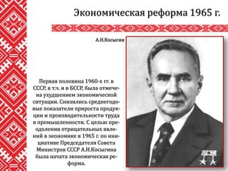 Экономическая реформа 1965 г.
А.Н.Косыгин
Первая половина 1960-х гг. в
СССР, в т.ч. и в БССР, была отмече-
на ухудшением экономической
ситуации. Снизились среднегодо-
вые показатели прироста продук-
ции и производительности труда
в промышленности. С целью пре-
одоления отрицательных явле-
ний в экономике в 1965 г. по ини-
циативе Председателя Совета
Министров СССР А.Н.Косыгина
была начата экономическая ре-
форма.
 