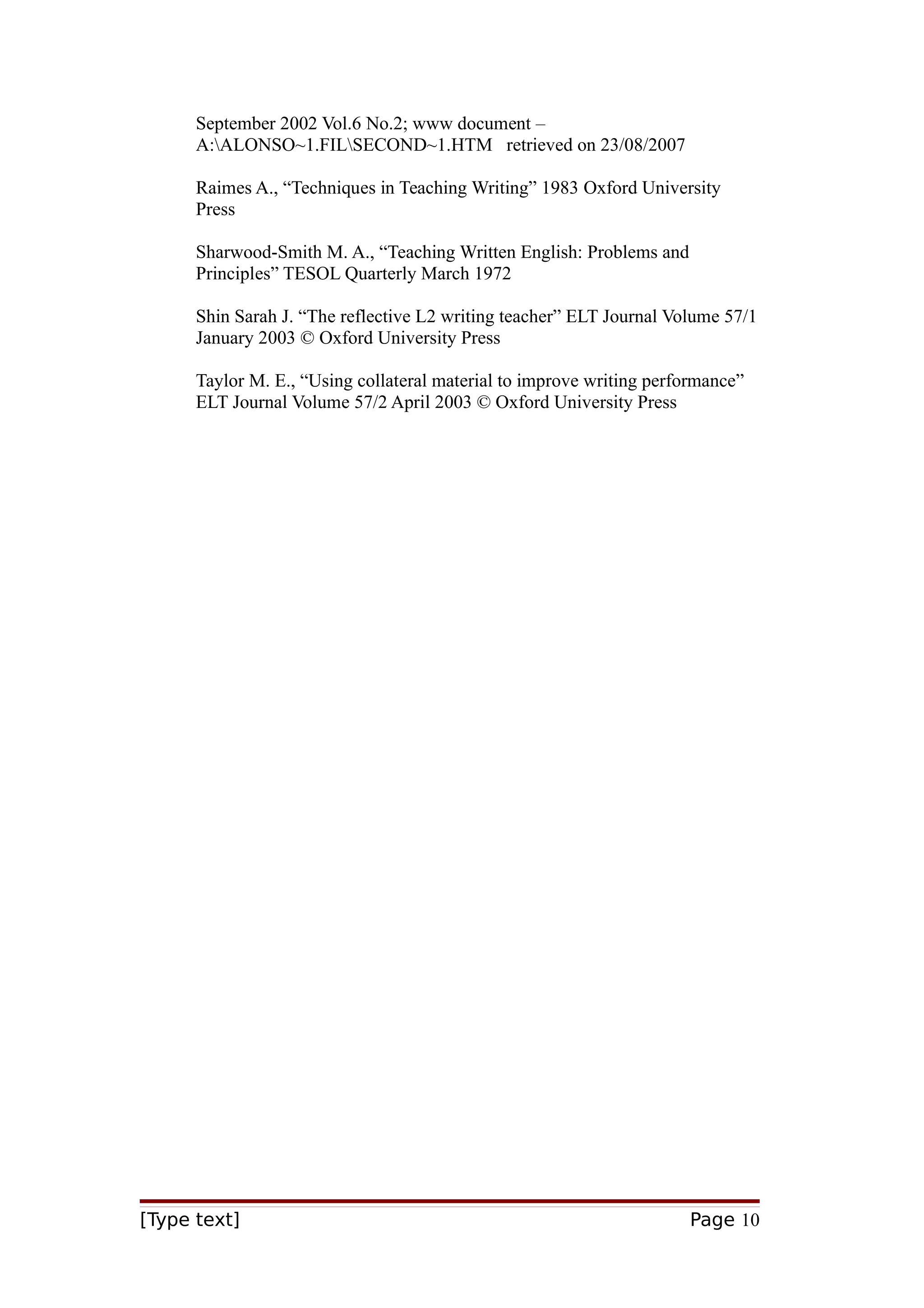 September 2002 Vol.6 No.2; www document –
A:ALONSO~1.FILSECOND~1.HTM retrieved on 23/08/2007
Raimes A., “Techniques in Teaching Writing” 1983 Oxford University
Press
Sharwood-Smith M. A., “Teaching Written English: Problems and
Principles” TESOL Quarterly March 1972
Shin Sarah J. “The reflective L2 writing teacher” ELT Journal Volume 57/1
January 2003 © Oxford University Press
Taylor M. E., “Using collateral material to improve writing performance”
ELT Journal Volume 57/2 April 2003 © Oxford University Press

[Type text]

Page 10

 