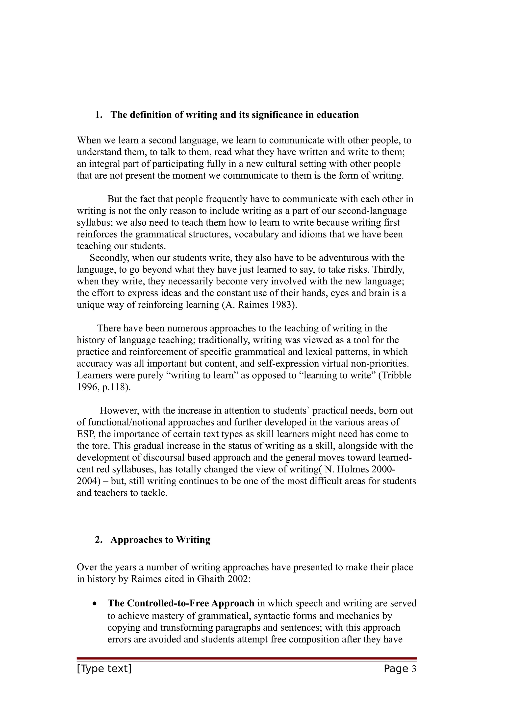 1. The definition of writing and its significance in education
When we learn a second language, we learn to communicate with other people, to
understand them, to talk to them, read what they have written and write to them;
an integral part of participating fully in a new cultural setting with other people
that are not present the moment we communicate to them is the form of writing.
But the fact that people frequently have to communicate with each other in
writing is not the only reason to include writing as a part of our second-language
syllabus; we also need to teach them how to learn to write because writing first
reinforces the grammatical structures, vocabulary and idioms that we have been
teaching our students.
Secondly, when our students write, they also have to be adventurous with the
language, to go beyond what they have just learned to say, to take risks. Thirdly,
when they write, they necessarily become very involved with the new language;
the effort to express ideas and the constant use of their hands, eyes and brain is a
unique way of reinforcing learning (A. Raimes 1983).
There have been numerous approaches to the teaching of writing in the
history of language teaching; traditionally, writing was viewed as a tool for the
practice and reinforcement of specific grammatical and lexical patterns, in which
accuracy was all important but content, and self-expression virtual non-priorities.
Learners were purely “writing to learn” as opposed to “learning to write” (Tribble
1996, p.118).
However, with the increase in attention to students` practical needs, born out
of functional/notional approaches and further developed in the various areas of
ESP, the importance of certain text types as skill learners might need has come to
the tore. This gradual increase in the status of writing as a skill, alongside with the
development of discoursal based approach and the general moves toward learnedcent red syllabuses, has totally changed the view of writing( N. Holmes 20002004) – but, still writing continues to be one of the most difficult areas for students
and teachers to tackle.

2. Approaches to Writing
Over the years a number of writing approaches have presented to make their place
in history by Raimes cited in Ghaith 2002:
•

The Controlled-to-Free Approach in which speech and writing are served
to achieve mastery of grammatical, syntactic forms and mechanics by
copying and transforming paragraphs and sentences; with this approach
errors are avoided and students attempt free composition after they have

[Type text]

Page 3

 