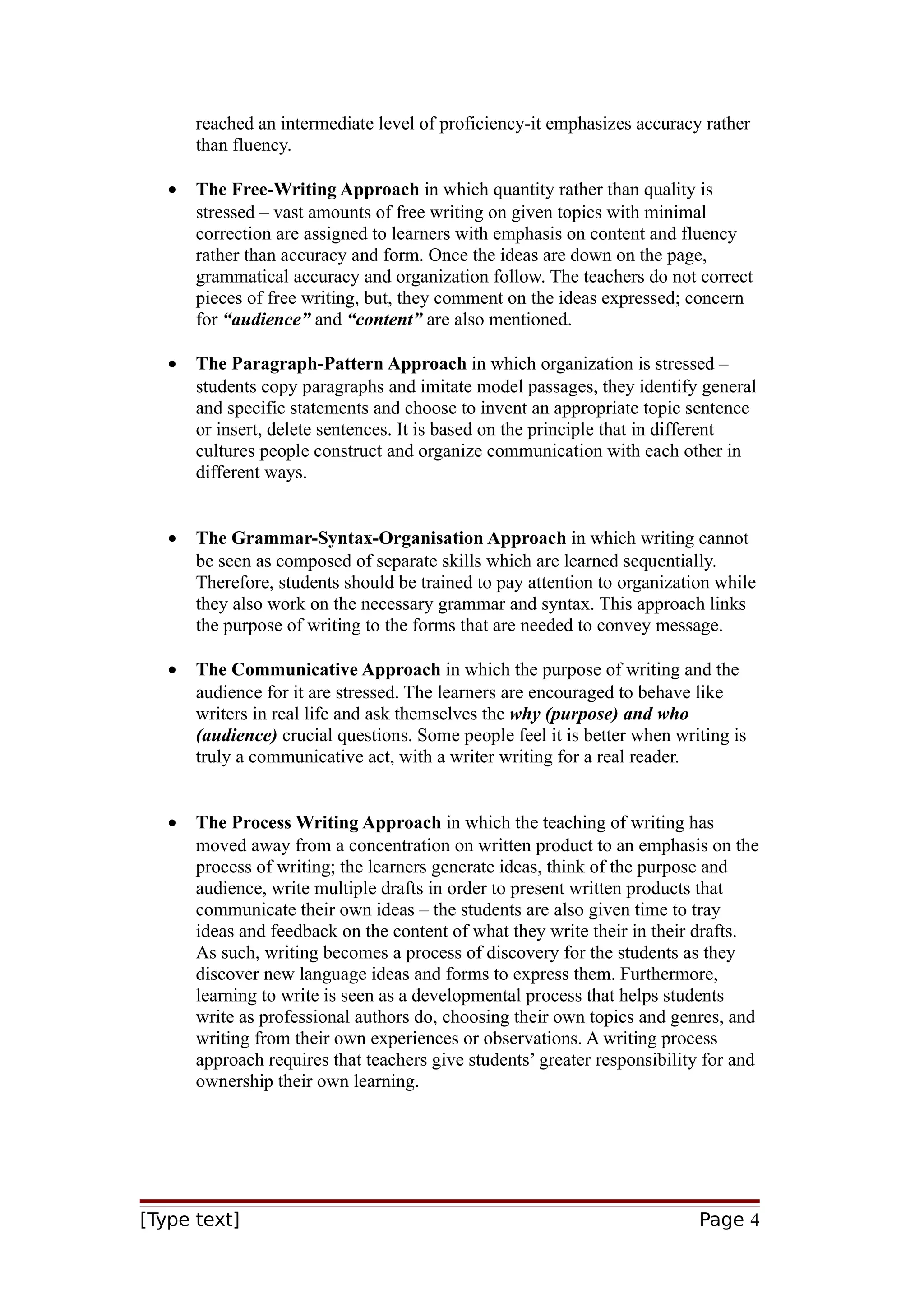 reached an intermediate level of proficiency-it emphasizes accuracy rather
than fluency.
•

The Free-Writing Approach in which quantity rather than quality is
stressed – vast amounts of free writing on given topics with minimal
correction are assigned to learners with emphasis on content and fluency
rather than accuracy and form. Once the ideas are down on the page,
grammatical accuracy and organization follow. The teachers do not correct
pieces of free writing, but, they comment on the ideas expressed; concern
for “audience” and “content” are also mentioned.

•

The Paragraph-Pattern Approach in which organization is stressed –
students copy paragraphs and imitate model passages, they identify general
and specific statements and choose to invent an appropriate topic sentence
or insert, delete sentences. It is based on the principle that in different
cultures people construct and organize communication with each other in
different ways.

•

The Grammar-Syntax-Organisation Approach in which writing cannot
be seen as composed of separate skills which are learned sequentially.
Therefore, students should be trained to pay attention to organization while
they also work on the necessary grammar and syntax. This approach links
the purpose of writing to the forms that are needed to convey message.

•

The Communicative Approach in which the purpose of writing and the
audience for it are stressed. The learners are encouraged to behave like
writers in real life and ask themselves the why (purpose) and who
(audience) crucial questions. Some people feel it is better when writing is
truly a communicative act, with a writer writing for a real reader.

•

The Process Writing Approach in which the teaching of writing has
moved away from a concentration on written product to an emphasis on the
process of writing; the learners generate ideas, think of the purpose and
audience, write multiple drafts in order to present written products that
communicate their own ideas – the students are also given time to tray
ideas and feedback on the content of what they write their in their drafts.
As such, writing becomes a process of discovery for the students as they
discover new language ideas and forms to express them. Furthermore,
learning to write is seen as a developmental process that helps students
write as professional authors do, choosing their own topics and genres, and
writing from their own experiences or observations. A writing process
approach requires that teachers give students’ greater responsibility for and
ownership their own learning.

[Type text]

Page 4

 