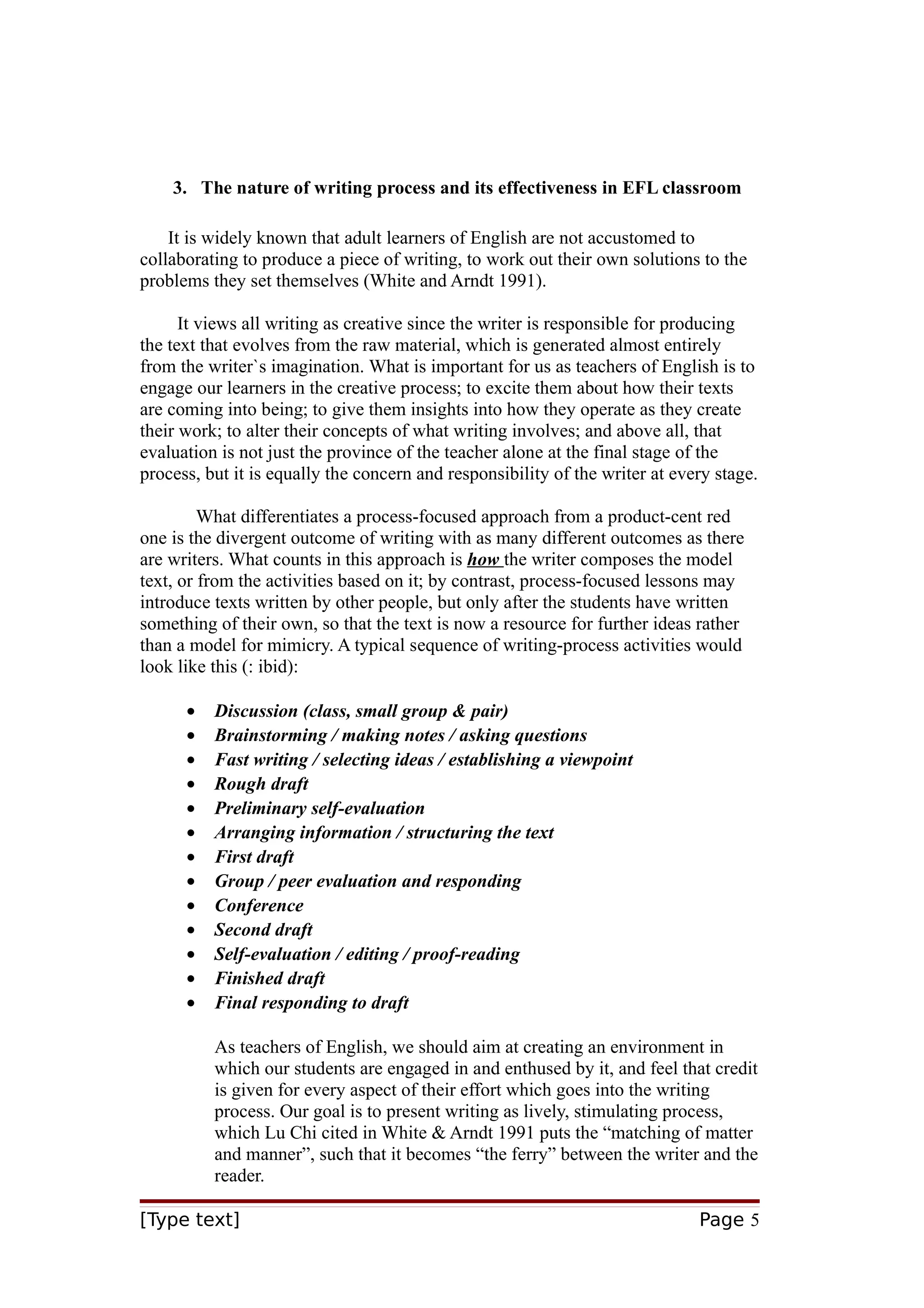 3. The nature of writing process and its effectiveness in EFL classroom
It is widely known that adult learners of English are not accustomed to
collaborating to produce a piece of writing, to work out their own solutions to the
problems they set themselves (White and Arndt 1991).
It views all writing as creative since the writer is responsible for producing
the text that evolves from the raw material, which is generated almost entirely
from the writer`s imagination. What is important for us as teachers of English is to
engage our learners in the creative process; to excite them about how their texts
are coming into being; to give them insights into how they operate as they create
their work; to alter their concepts of what writing involves; and above all, that
evaluation is not just the province of the teacher alone at the final stage of the
process, but it is equally the concern and responsibility of the writer at every stage.
What differentiates a process-focused approach from a product-cent red
one is the divergent outcome of writing with as many different outcomes as there
are writers. What counts in this approach is how the writer composes the model
text, or from the activities based on it; by contrast, process-focused lessons may
introduce texts written by other people, but only after the students have written
something of their own, so that the text is now a resource for further ideas rather
than a model for mimicry. A typical sequence of writing-process activities would
look like this (: ibid):
•
•
•
•
•
•
•
•
•
•
•
•
•

Discussion (class, small group & pair)
Brainstorming / making notes / asking questions
Fast writing / selecting ideas / establishing a viewpoint
Rough draft
Preliminary self-evaluation
Arranging information / structuring the text
First draft
Group / peer evaluation and responding
Conference
Second draft
Self-evaluation / editing / proof-reading
Finished draft
Final responding to draft
As teachers of English, we should aim at creating an environment in
which our students are engaged in and enthused by it, and feel that credit
is given for every aspect of their effort which goes into the writing
process. Our goal is to present writing as lively, stimulating process,
which Lu Chi cited in White & Arndt 1991 puts the “matching of matter
and manner”, such that it becomes “the ferry” between the writer and the
reader.

[Type text]

Page 5

 