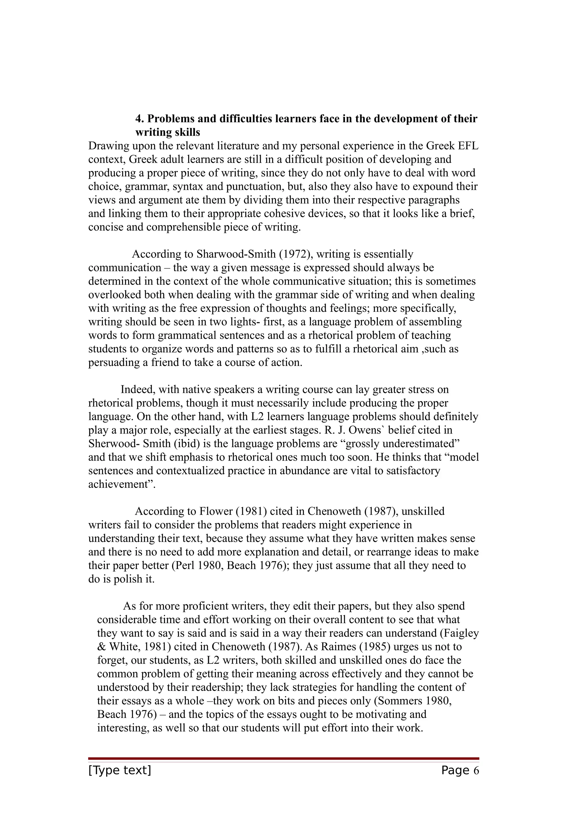4. Problems and difficulties learners face in the development of their
writing skills
Drawing upon the relevant literature and my personal experience in the Greek EFL
context, Greek adult learners are still in a difficult position of developing and
producing a proper piece of writing, since they do not only have to deal with word
choice, grammar, syntax and punctuation, but, also they also have to expound their
views and argument ate them by dividing them into their respective paragraphs
and linking them to their appropriate cohesive devices, so that it looks like a brief,
concise and comprehensible piece of writing.
According to Sharwood-Smith (1972), writing is essentially
communication – the way a given message is expressed should always be
determined in the context of the whole communicative situation; this is sometimes
overlooked both when dealing with the grammar side of writing and when dealing
with writing as the free expression of thoughts and feelings; more specifically,
writing should be seen in two lights- first, as a language problem of assembling
words to form grammatical sentences and as a rhetorical problem of teaching
students to organize words and patterns so as to fulfill a rhetorical aim ,such as
persuading a friend to take a course of action.
Indeed, with native speakers a writing course can lay greater stress on
rhetorical problems, though it must necessarily include producing the proper
language. On the other hand, with L2 learners language problems should definitely
play a major role, especially at the earliest stages. R. J. Owens` belief cited in
Sherwood- Smith (ibid) is the language problems are “grossly underestimated”
and that we shift emphasis to rhetorical ones much too soon. He thinks that “model
sentences and contextualized practice in abundance are vital to satisfactory
achievement”.
According to Flower (1981) cited in Chenoweth (1987), unskilled
writers fail to consider the problems that readers might experience in
understanding their text, because they assume what they have written makes sense
and there is no need to add more explanation and detail, or rearrange ideas to make
their paper better (Perl 1980, Beach 1976); they just assume that all they need to
do is polish it.
As for more proficient writers, they edit their papers, but they also spend
considerable time and effort working on their overall content to see that what
they want to say is said and is said in a way their readers can understand (Faigley
& White, 1981) cited in Chenoweth (1987). As Raimes (1985) urges us not to
forget, our students, as L2 writers, both skilled and unskilled ones do face the
common problem of getting their meaning across effectively and they cannot be
understood by their readership; they lack strategies for handling the content of
their essays as a whole –they work on bits and pieces only (Sommers 1980,
Beach 1976) – and the topics of the essays ought to be motivating and
interesting, as well so that our students will put effort into their work.
[Type text]

Page 6

 