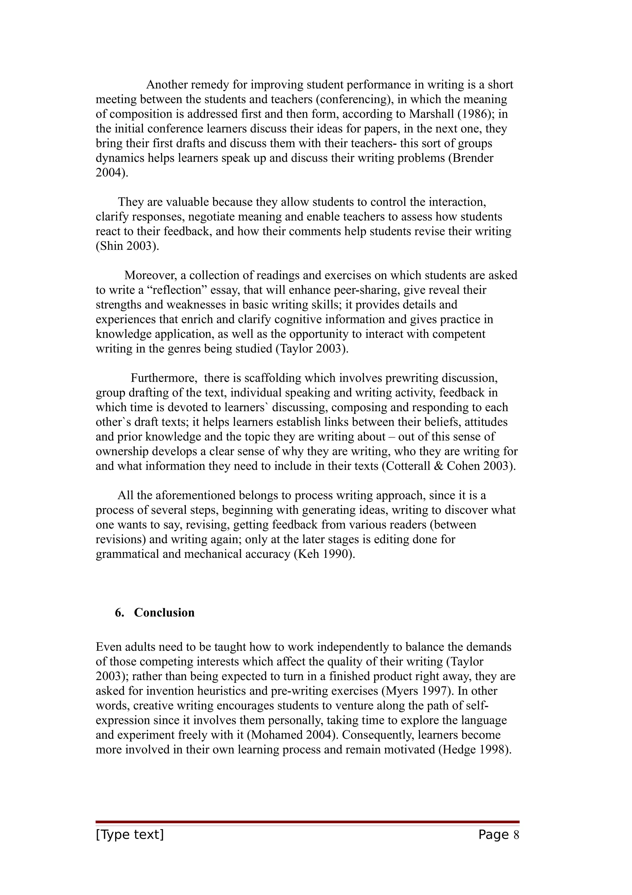 Another remedy for improving student performance in writing is a short
meeting between the students and teachers (conferencing), in which the meaning
of composition is addressed first and then form, according to Marshall (1986); in
the initial conference learners discuss their ideas for papers, in the next one, they
bring their first drafts and discuss them with their teachers- this sort of groups
dynamics helps learners speak up and discuss their writing problems (Brender
2004).
They are valuable because they allow students to control the interaction,
clarify responses, negotiate meaning and enable teachers to assess how students
react to their feedback, and how their comments help students revise their writing
(Shin 2003).
Moreover, a collection of readings and exercises on which students are asked
to write a “reflection” essay, that will enhance peer-sharing, give reveal their
strengths and weaknesses in basic writing skills; it provides details and
experiences that enrich and clarify cognitive information and gives practice in
knowledge application, as well as the opportunity to interact with competent
writing in the genres being studied (Taylor 2003).
Furthermore, there is scaffolding which involves prewriting discussion,
group drafting of the text, individual speaking and writing activity, feedback in
which time is devoted to learners` discussing, composing and responding to each
other`s draft texts; it helps learners establish links between their beliefs, attitudes
and prior knowledge and the topic they are writing about – out of this sense of
ownership develops a clear sense of why they are writing, who they are writing for
and what information they need to include in their texts (Cotterall & Cohen 2003).
All the aforementioned belongs to process writing approach, since it is a
process of several steps, beginning with generating ideas, writing to discover what
one wants to say, revising, getting feedback from various readers (between
revisions) and writing again; only at the later stages is editing done for
grammatical and mechanical accuracy (Keh 1990).

6. Conclusion
Even adults need to be taught how to work independently to balance the demands
of those competing interests which affect the quality of their writing (Taylor
2003); rather than being expected to turn in a finished product right away, they are
asked for invention heuristics and pre-writing exercises (Myers 1997). In other
words, creative writing encourages students to venture along the path of selfexpression since it involves them personally, taking time to explore the language
and experiment freely with it (Mohamed 2004). Consequently, learners become
more involved in their own learning process and remain motivated (Hedge 1998).

[Type text]

Page 8

 