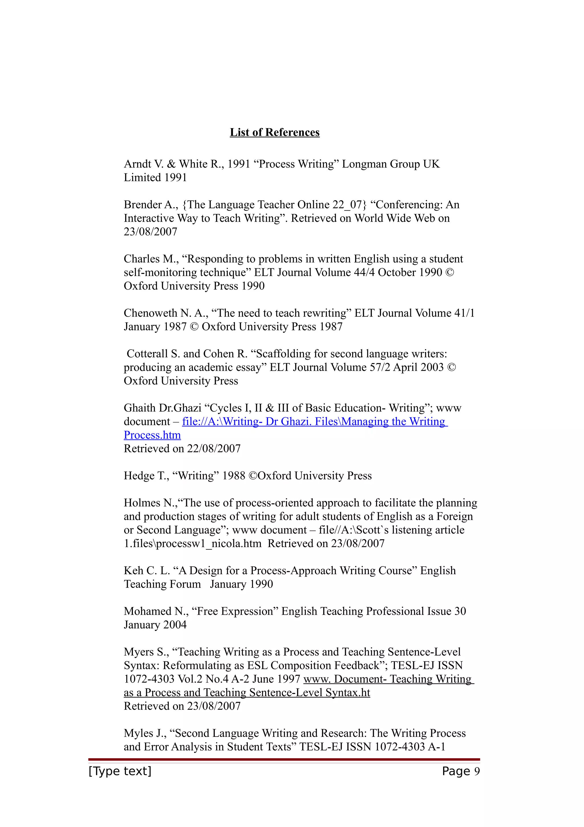 List of References
Arndt V. & White R., 1991 “Process Writing” Longman Group UK
Limited 1991
Brender A., {The Language Teacher Online 22_07} “Conferencing: An
Interactive Way to Teach Writing”. Retrieved on World Wide Web on
23/08/2007
Charles M., “Responding to problems in written English using a student
self-monitoring technique” ELT Journal Volume 44/4 October 1990 ©
Oxford University Press 1990
Chenoweth N. A., “The need to teach rewriting” ELT Journal Volume 41/1
January 1987 © Oxford University Press 1987
Cotterall S. and Cohen R. “Scaffolding for second language writers:
producing an academic essay” ELT Journal Volume 57/2 April 2003 ©
Oxford University Press
Ghaith Dr.Ghazi “Cycles I, II & III of Basic Education- Writing”; www
document – file://A:Writing- Dr Ghazi. FilesManaging the Writing
Process.htm
Retrieved on 22/08/2007
Hedge T., “Writing” 1988 ©Oxford University Press
Holmes N.,“The use of process-oriented approach to facilitate the planning
and production stages of writing for adult students of English as a Foreign
or Second Language”; www document – file//A:Scott`s listening article
1.filesprocessw1_nicola.htm Retrieved on 23/08/2007
Keh C. L. “A Design for a Process-Approach Writing Course” English
Teaching Forum January 1990
Mohamed N., “Free Expression” English Teaching Professional Issue 30
January 2004
Myers S., “Teaching Writing as a Process and Teaching Sentence-Level
Syntax: Reformulating as ESL Composition Feedback”; TESL-EJ ISSN
1072-4303 Vol.2 No.4 A-2 June 1997 www. Document- Teaching Writing
as a Process and Teaching Sentence-Level Syntax.ht
Retrieved on 23/08/2007
Myles J., “Second Language Writing and Research: The Writing Process
and Error Analysis in Student Texts” TESL-EJ ISSN 1072-4303 A-1
[Type text]

Page 9

 