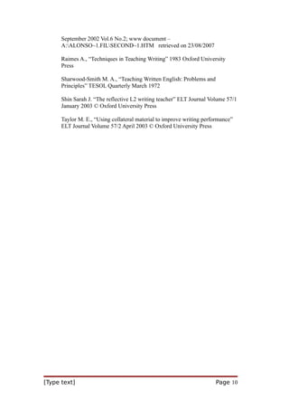 September 2002 Vol.6 No.2; www document –
A:ALONSO~1.FILSECOND~1.HTM retrieved on 23/08/2007
Raimes A., “Techniques in Teaching Writing” 1983 Oxford University
Press
Sharwood-Smith M. A., “Teaching Written English: Problems and
Principles” TESOL Quarterly March 1972
Shin Sarah J. “The reflective L2 writing teacher” ELT Journal Volume 57/1
January 2003 © Oxford University Press
Taylor M. E., “Using collateral material to improve writing performance”
ELT Journal Volume 57/2 April 2003 © Oxford University Press

[Type text]

Page 10

 