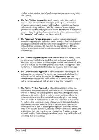 reached an intermediate level of proficiency-it emphasizes accuracy rather
than fluency.
•

The Free-Writing Approach in which quantity rather than quality is
stressed – vast amounts of free writing on given topics with minimal
correction are assigned to learners with emphasis on content and fluency
rather than accuracy and form. Once the ideas are down on the page,
grammatical accuracy and organization follow. The teachers do not correct
pieces of free writing, but, they comment on the ideas expressed; concern
for “audience” and “content” are also mentioned.

•

The Paragraph-Pattern Approach in which organization is stressed –
students copy paragraphs and imitate model passages, they identify general
and specific statements and choose to invent an appropriate topic sentence
or insert, delete sentences. It is based on the principle that in different
cultures people construct and organize communication with each other in
different ways.

•

The Grammar-Syntax-Organisation Approach in which writing cannot
be seen as composed of separate skills which are learned sequentially.
Therefore, students should be trained to pay attention to organization while
they also work on the necessary grammar and syntax. This approach links
the purpose of writing to the forms that are needed to convey message.

•

The Communicative Approach in which the purpose of writing and the
audience for it are stressed. The learners are encouraged to behave like
writers in real life and ask themselves the why (purpose) and who
(audience) crucial questions. Some people feel it is better when writing is
truly a communicative act, with a writer writing for a real reader.

•

The Process Writing Approach in which the teaching of writing has
moved away from a concentration on written product to an emphasis on the
process of writing; the learners generate ideas, think of the purpose and
audience, write multiple drafts in order to present written products that
communicate their own ideas – the students are also given time to tray
ideas and feedback on the content of what they write their in their drafts.
As such, writing becomes a process of discovery for the students as they
discover new language ideas and forms to express them. Furthermore,
learning to write is seen as a developmental process that helps students
write as professional authors do, choosing their own topics and genres, and
writing from their own experiences or observations. A writing process
approach requires that teachers give students’ greater responsibility for and
ownership their own learning.

[Type text]

Page 4

 