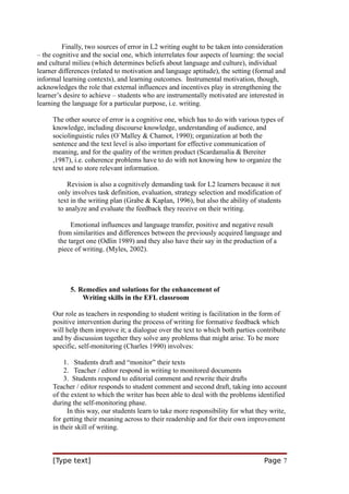 Finally, two sources of error in L2 writing ought to be taken into consideration
– the cognitive and the social one, which interrelates four aspects of learning: the social
and cultural milieu (which determines beliefs about language and culture), individual
learner differences (related to motivation and language aptitude), the setting (formal and
informal learning contexts), and learning outcomes. Instrumental motivation, though,
acknowledges the role that external influences and incentives play in strengthening the
learner’s desire to achieve – students who are instrumentally motivated are interested in
learning the language for a particular purpose, i.e. writing.
The other source of error is a cognitive one, which has to do with various types of
knowledge, including discourse knowledge, understanding of audience, and
sociolinguistic rules (O`Malley & Chamot, 1990); organization at both the
sentence and the text level is also important for effective communication of
meaning, and for the quality of the written product (Scardamalia & Bereiter
,1987), i.e. coherence problems have to do with not knowing how to organize the
text and to store relevant information.
Revision is also a cognitively demanding task for L2 learners because it not
only involves task definition, evaluation, strategy selection and modification of
text in the writing plan (Grabe & Kaplan, 1996), but also the ability of students
to analyze and evaluate the feedback they receive on their writing.
Emotional influences and language transfer, positive and negative result
from similarities and differences between the previously acquired language and
the target one (Odlin 1989) and they also have their say in the production of a
piece of writing. (Myles, 2002).

5. Remedies and solutions for the enhancement of
Writing skills in the EFL classroom
Our role as teachers in responding to student writing is facilitation in the form of
positive intervention during the process of writing for formative feedback which
will help them improve it; a dialogue over the text to which both parties contribute
and by discussion together they solve any problems that might arise. To be more
specific, self-monitoring (Charles 1990) involves:
1. Students draft and “monitor” their texts
2. Teacher / editor respond in writing to monitored documents
3. Students respond to editorial comment and rewrite their drafts
Teacher / editor responds to student comment and second draft, taking into account
of the extent to which the writer has been able to deal with the problems identified
during the self-monitoring phase.
In this way, our students learn to take more responsibility for what they write,
for getting their meaning across to their readership and for their own improvement
in their skill of writing.

[Type text]

Page 7

 